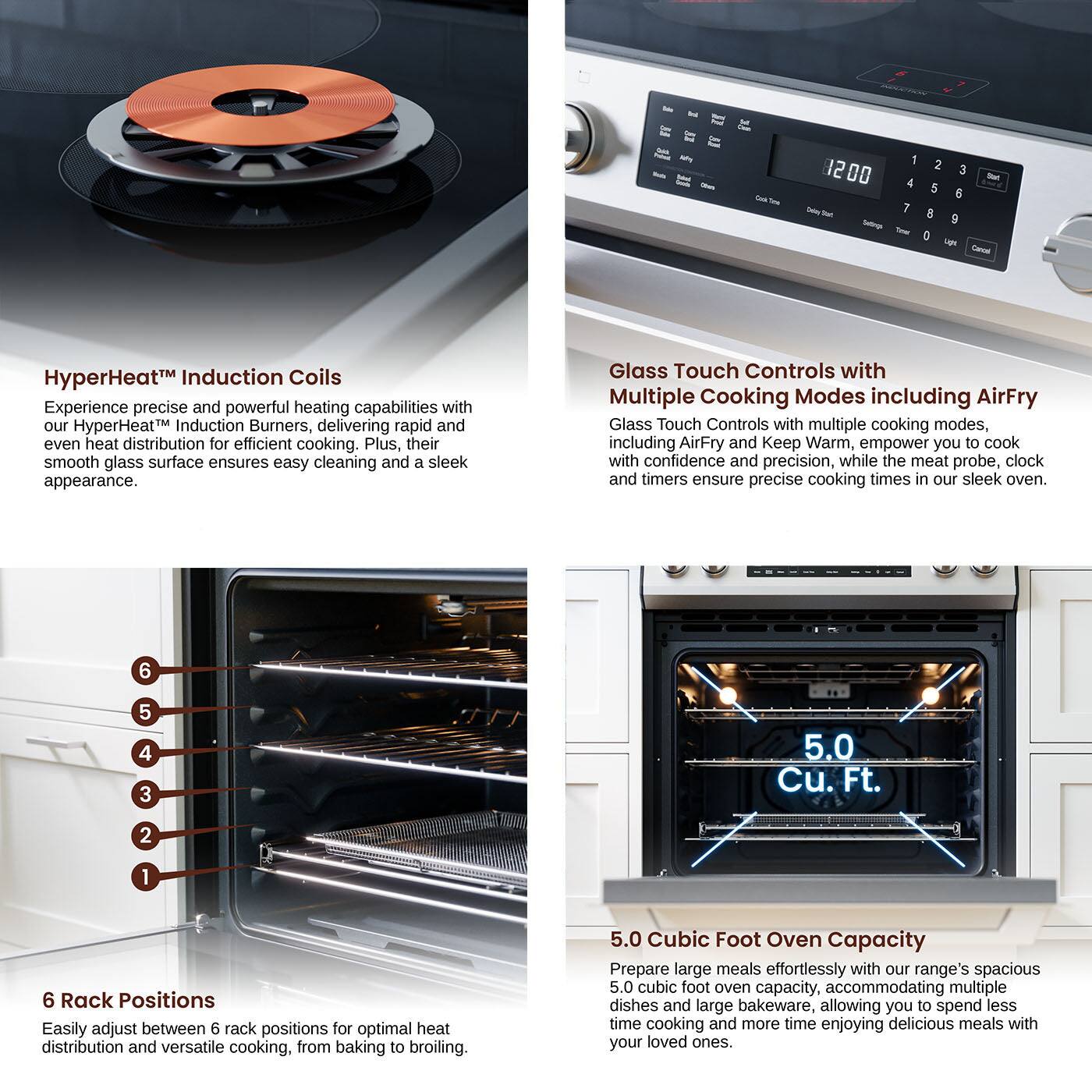 HyperHeatM Induction Coils: Experience precise and powerful heating capabilities with our HyperHeatM Induction Burners, delivering rapid and even heat distribution for efficient cooking. Plus, their smooth glass surface ensures easy cleaning and a sleek appearance.

Glass Touch Controls with Multiple Cooking Modes: Glass Touch Controls with multiple cooking modes, including AirFry and Keep Warm, empower you to cook with confidence and precision, while the meat probe, clock and timers ensure precise cooking times in our sleek oven.

6 Rack Positions: Easily adjust between 6 rack positions for optimal heat distribution and versatile cooking, from baking to broiling.

5.0 Cubic Foot Oven Capacity: Prepare large meals effortlessly with our range's spacious 5.0 cubic foot oven capacity, accommodating multiple dishes and large bakeware, allowing you to spend less time cooking and more time enjoying delicious meals with your loved ones.