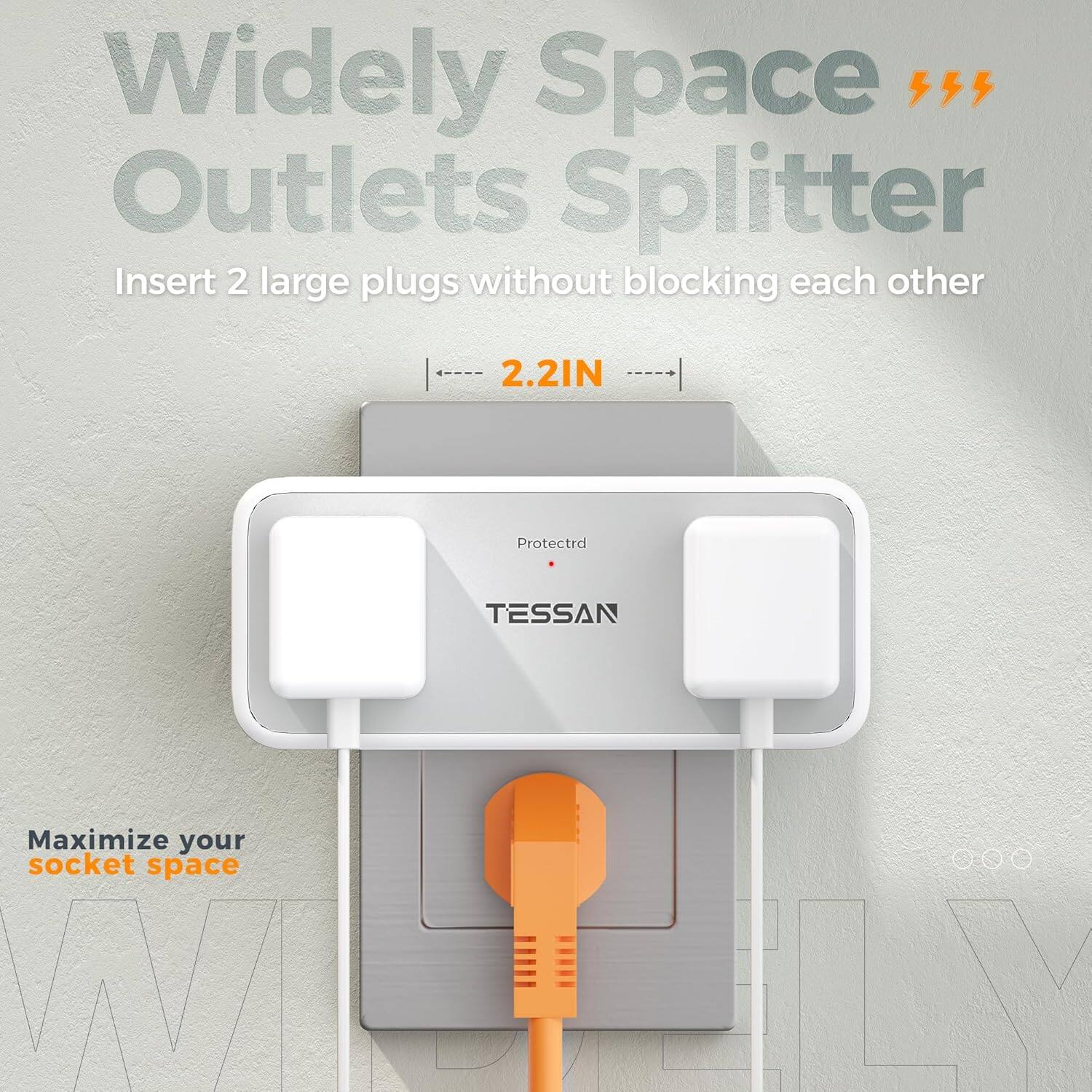 Widely Space Outlets Splitter  
Insert 2 large plugs without blocking each other  
2.2IN  
Protected  
TESSAN  
Maximize your socket space