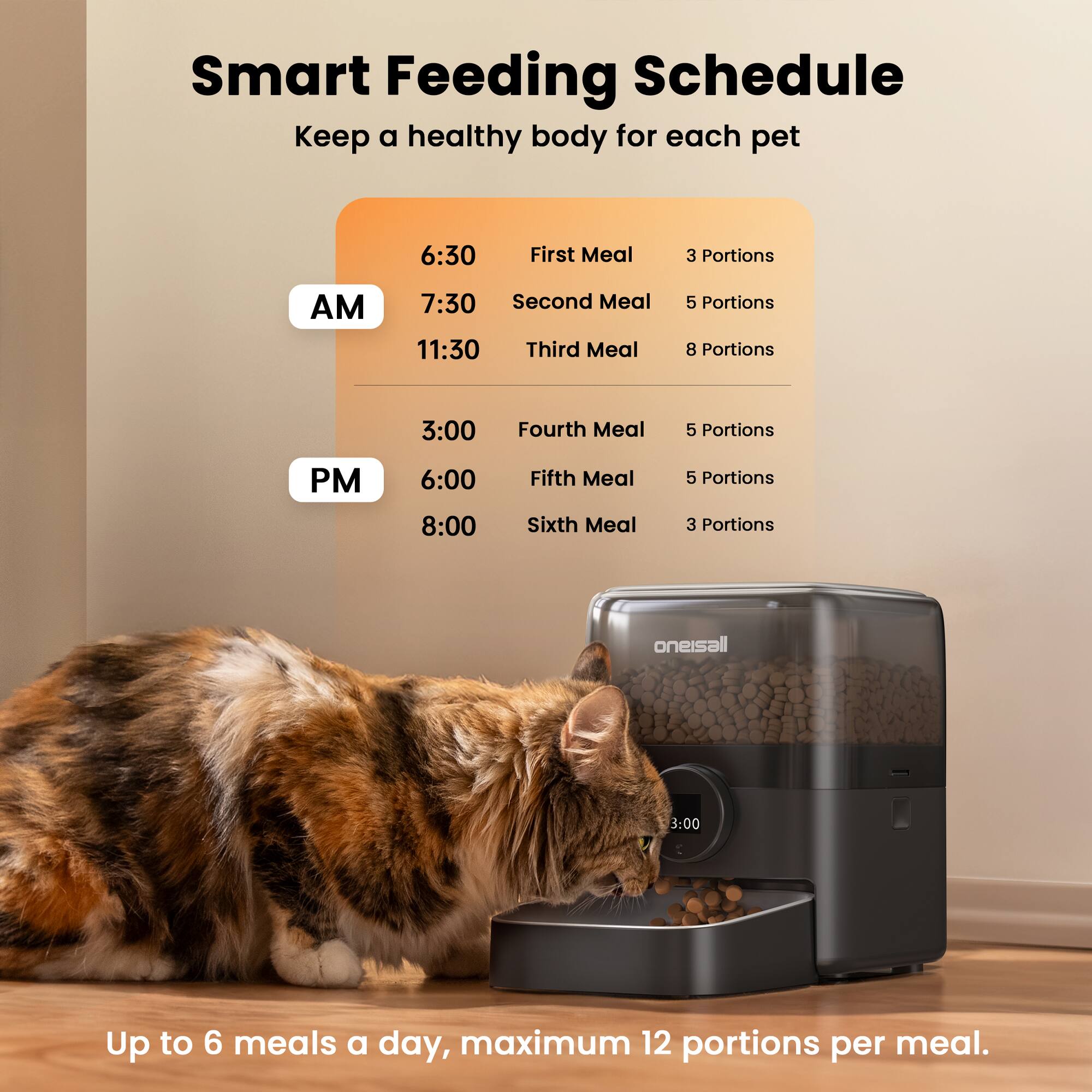 Smart Feeding Schedule  
Keep a healthy body for each pet  

**AM**  
6:30 - First Meal - 3 Portions  
7:30 - Second Meal - 5 Portions  
11:30 - Third Meal - 8 Portions  

**PM**  
3:00 - Fourth Meal - 5 Portions  
6:00 - Fifth Meal - 5 Portions  
8:00 - Sixth Meal - 3 Portions  

Up to 6 meals a day, maximum 12 portions per meal.