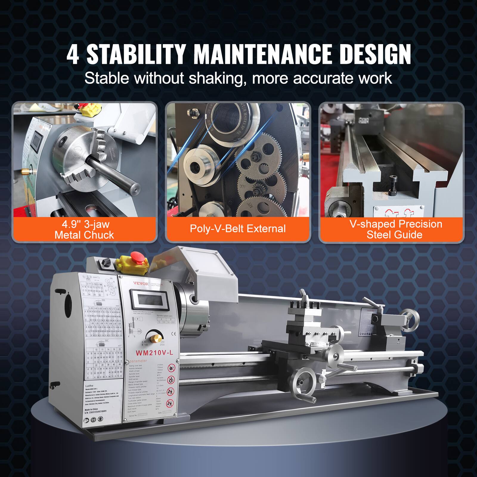 4 STABILITY MAINTENANCE DESIGN  
Stable without shaking, more accurate work  

4.9" 3-jaw Metal Chuck  
Poly-V-Belt External  
V-shaped Precision Steel Guide  

VEVOR  

WM210V-L  
Parameter Selfill  

Lathe  

CE  
001100