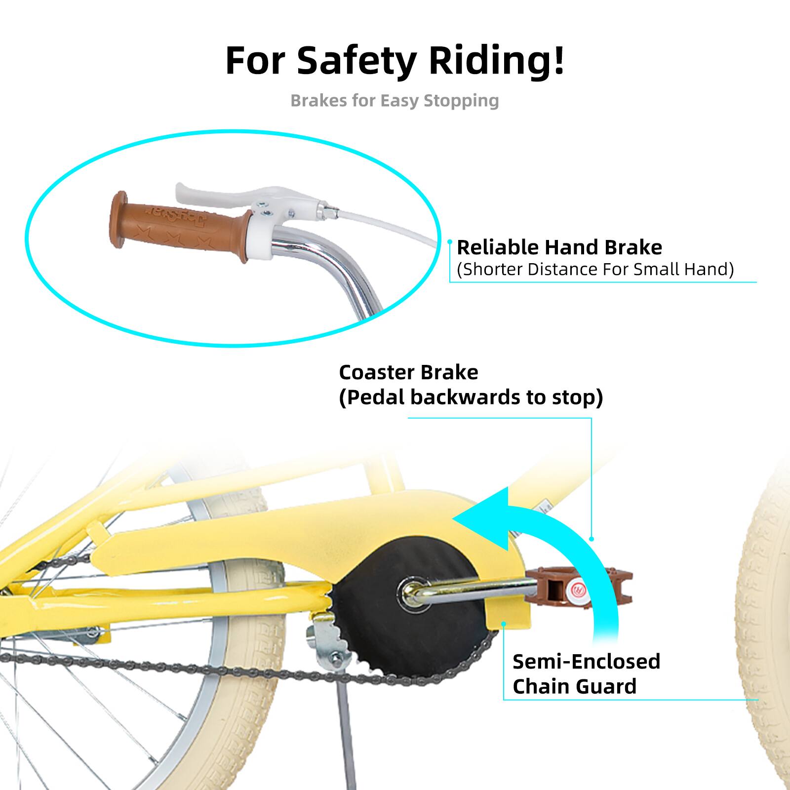 For Safety Riding!  
Brakes for Easy Stopping  
- Reliable Hand Brake (Shorter Distance For Small Hand)  
- Coaster Brake (Pedal backwards to stop)  
- Semi-Enclosed Chain Guard