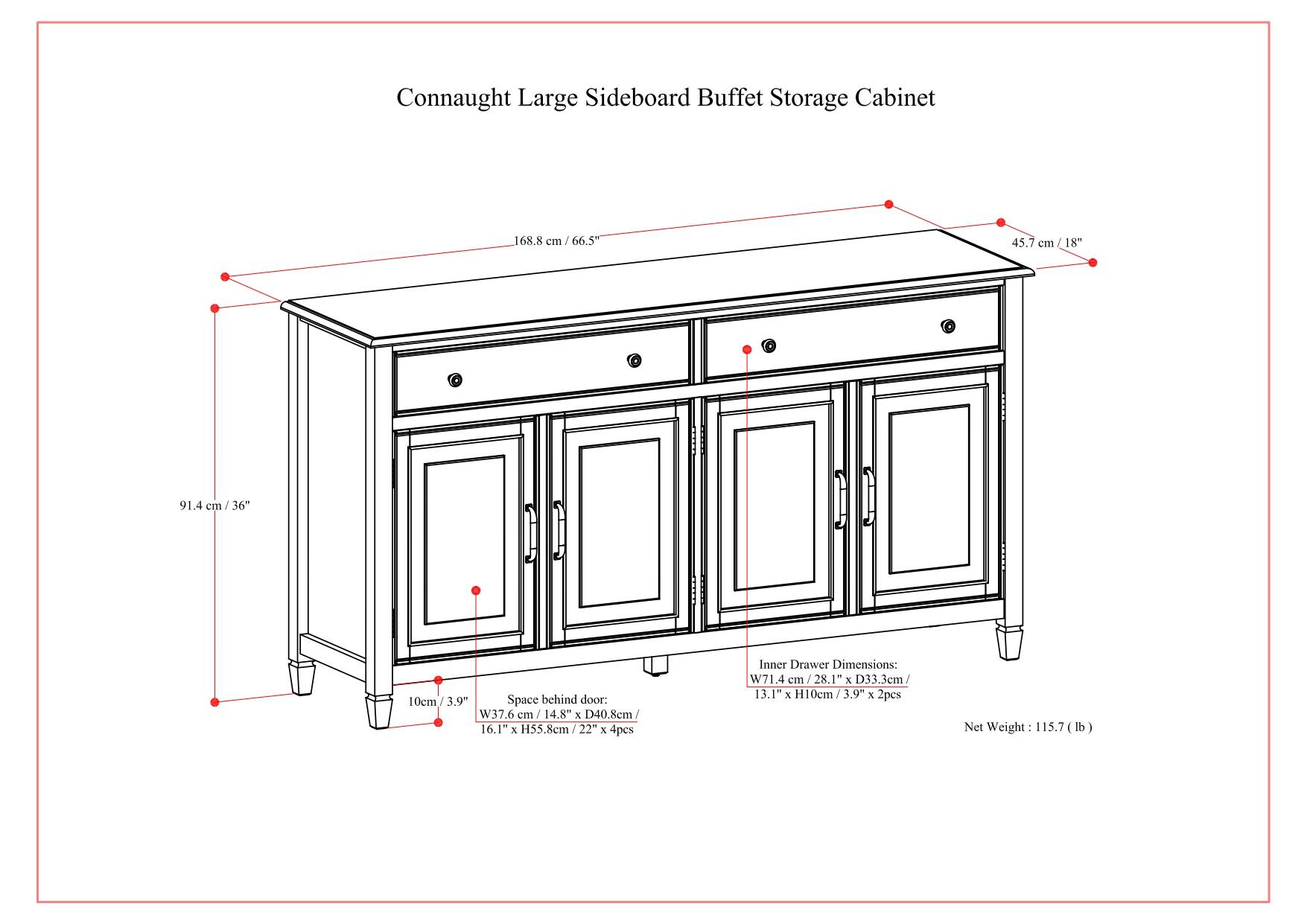 Connaught Large Sideboard Buffet Storage Cabinet 168.8 cm / 66.5" 45.7 cm / 18" 91.4 cm / 36" 10cm / 3.9" Space behind door. W37.6 cm / 14.8" & D40.8cm / 16.1" x H55.8cm / 22" x Apes Inner Drawer Dimensions: W71.4 cm / 28.1" & D33.3cm / 13.1" % H10cm / 3.94 x 2pcs Net Weight 113.7 (lb)