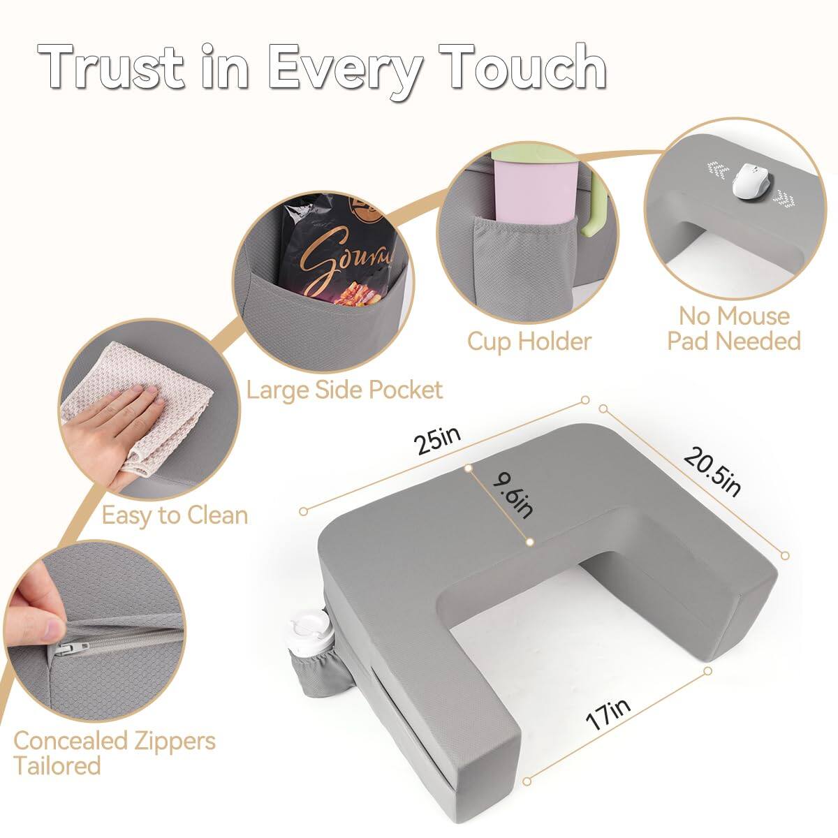 Trust in Every Touch

- Large Side Pocket
- Cup Holder
- No Mouse Pad Needed
- Easy to Clean
- Concealed Zippers Tailored

Dimensions:
- 25in
- 20.5in
- 9.6in
- 17in