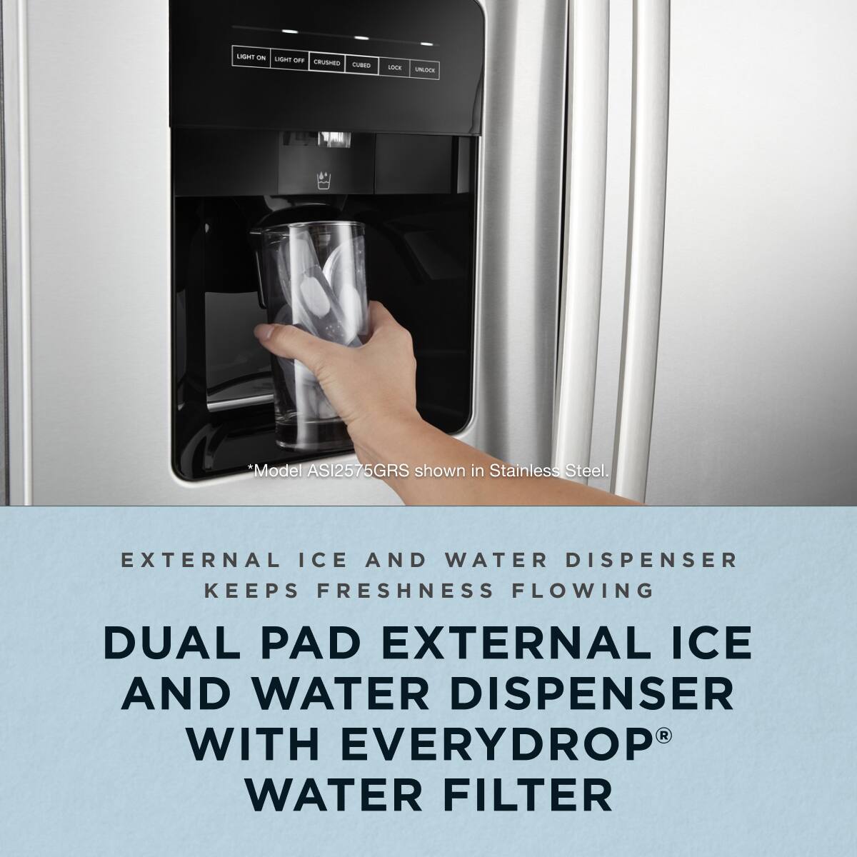 Model ASI2575GRS shown in Stainless Steel.

EXTERNAL ICE AND WATER DISPENSER KEEPS FRESHNESS FLOWING

DUAL PAD EXTERNAL ICE AND WATER DISPENSER WITH EVERYDROP® WATER FILTER
