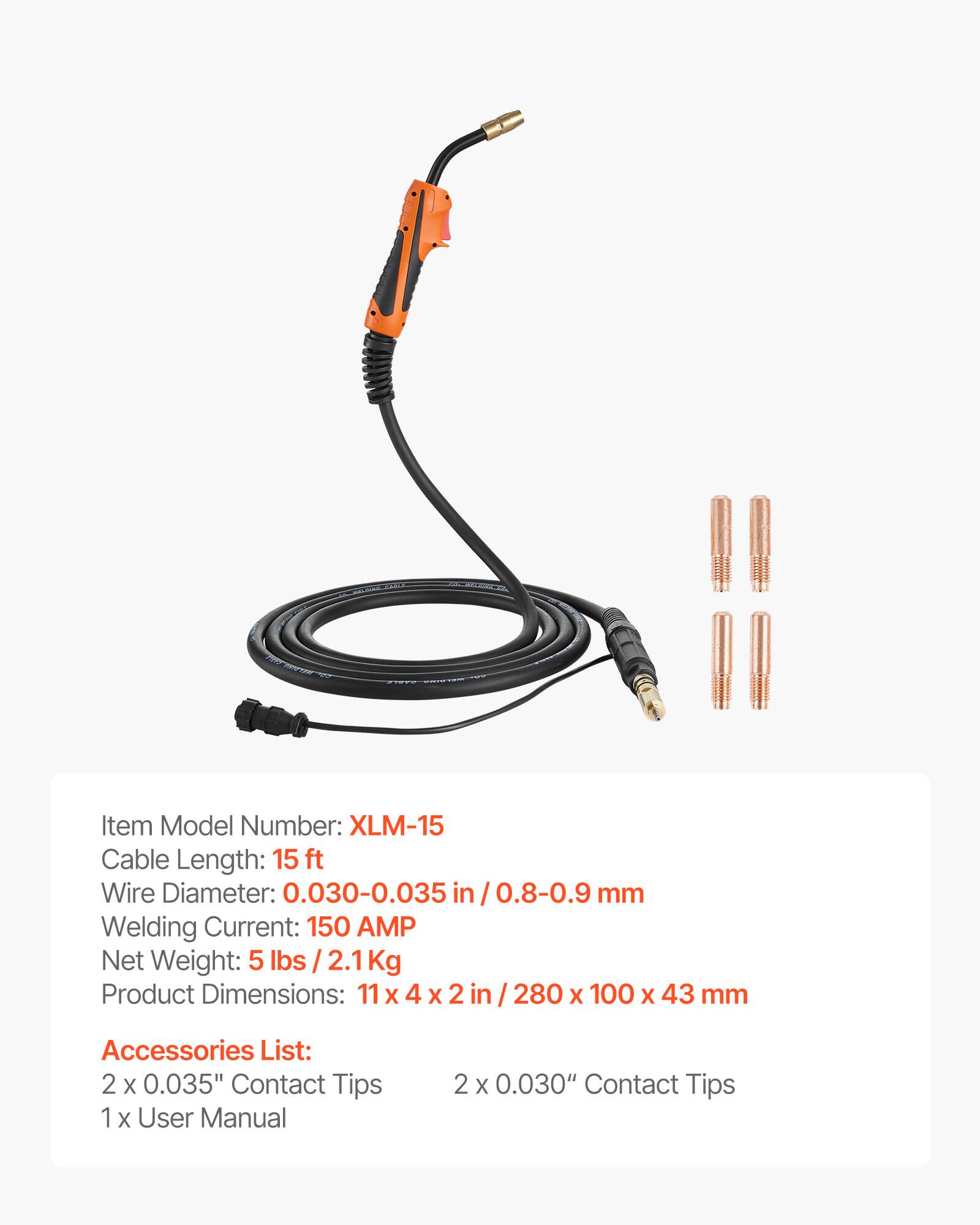 Item Model Number: XLM-15  
Cable Length: 15 ft  
Wire Diameter: 0.030-0.035 in / 0.8-0.9 mm  
Welding Current: 150 AMP  
Net Weight: 5 lbs / 2.1 Kg  
Product Dimensions: 11 x 4 x 2 in / 280 x 100 x 43 mm  

Accessories List:  
2 x 0.035" Contact Tips  
2 x 0.030" Contact Tips  
1 x User Manual