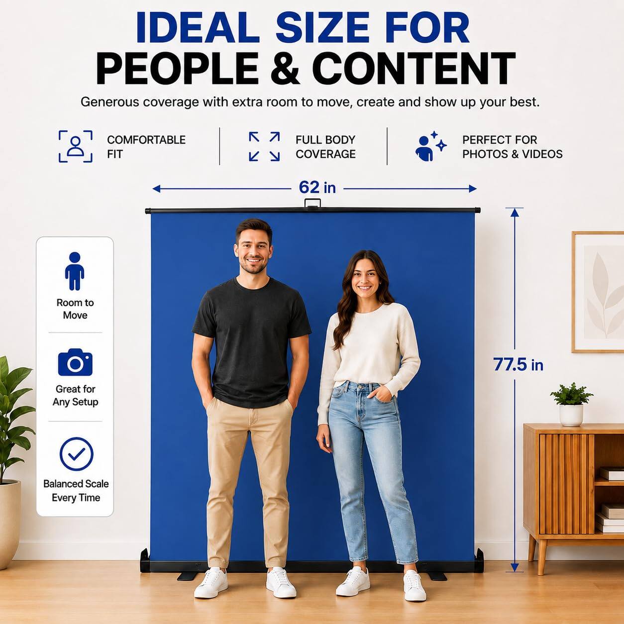 IDEAL SIZE FOR PEOPLE & CONTENT  
Generous coverage with extra room to move, create and show up your best.  

COMFORTABLE FIT  
FULL BODY COVERAGE  
PERFECT FOR PHOTOS & VIDEOS  

62 in  
77.5 in  

Room to Move  
Great for Any Setup  
Balanced Scale Every Time