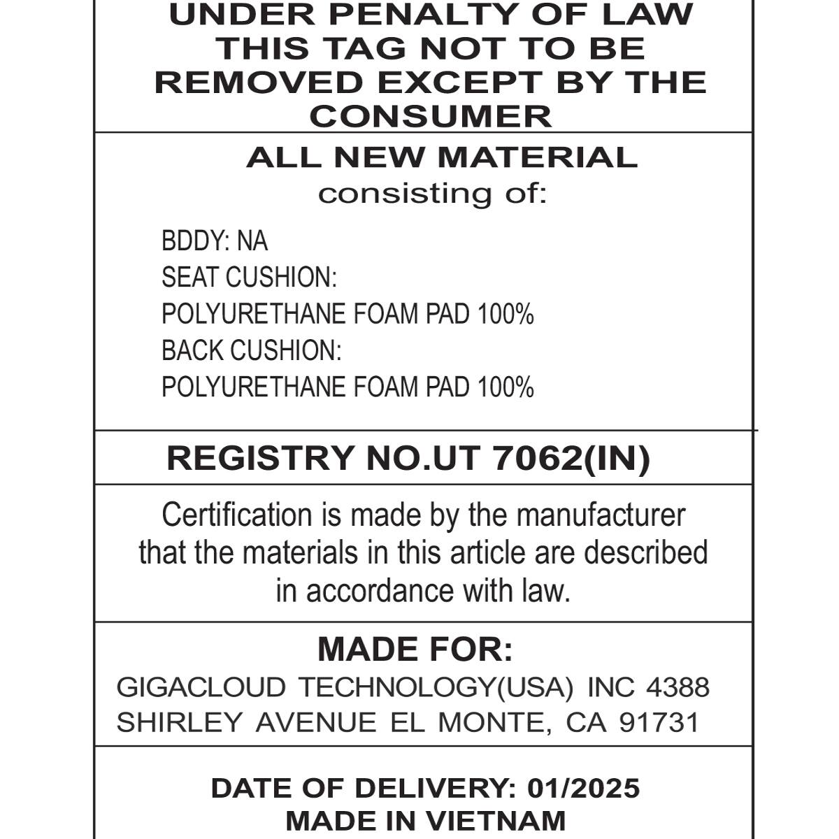 UNDER PENALTY OF LAW  
THIS TAG NOT TO BE REMOVED EXCEPT BY THE CONSUMER  

ALL NEW MATERIAL  
consisting of:  
BDDY: NA  
SEAT CUSHION: POLYURETHANE FOAM PAD 100%  
BACK CUSHION: POLYURETHANE FOAM PAD 100%  

REGISTRY NO. UT 7062(IN)  
Certification is made by the manufacturer that the materials in this article are described in accordance with law.  

MADE FOR:  
GIGACLOUD TECHNOLOGY(USA) INC 4388  
SHIRLEY AVENUE EL MONTE, CA 91731  

DATE OF DELIVERY: 01/2025  
MADE IN VIETNAM