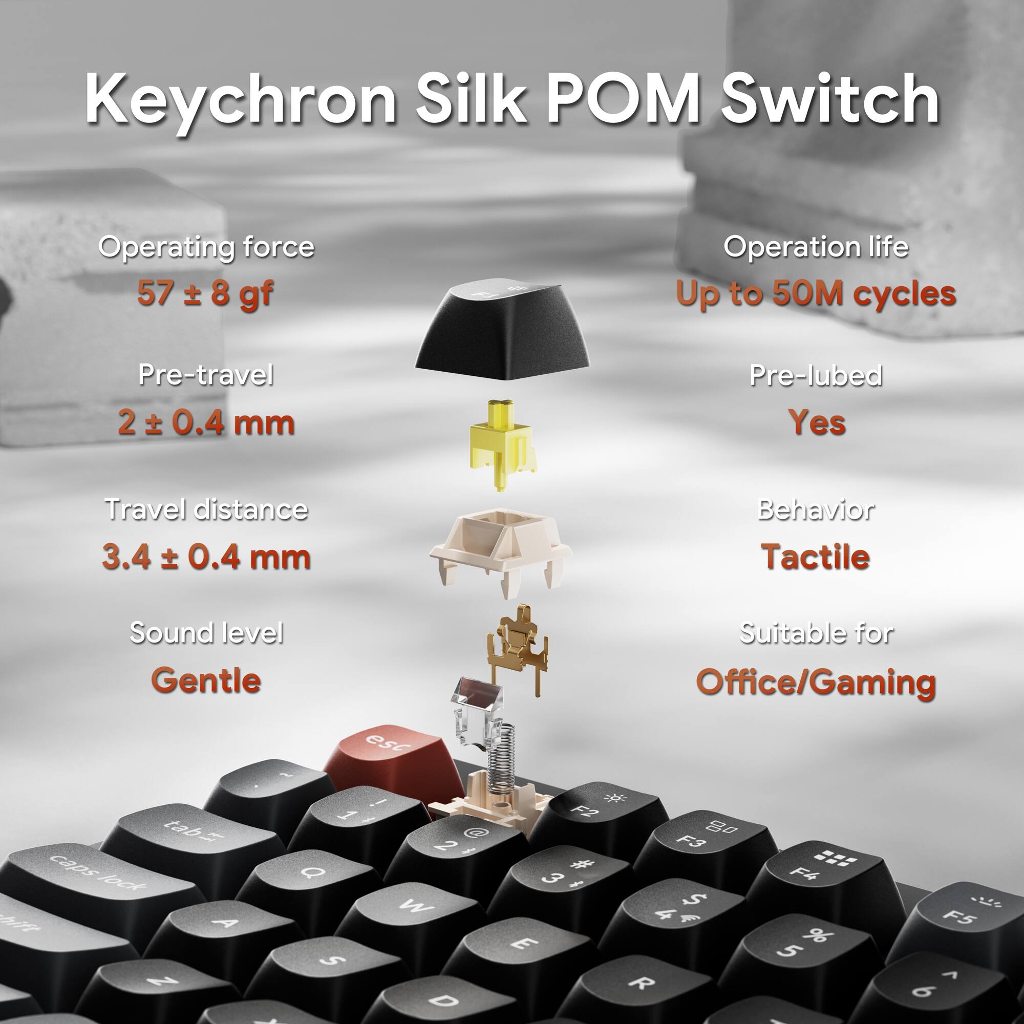 Keychron Silk POM Switch

Operating force: 57 ± 8 gf  
Pre-travel: 2 ± 0.4 mm  
Travel distance: 3.4 ± 0.4 mm  
Sound level: Gentle  
Operation life: Up to 50M cycles  
Pre-lubed: Yes  
Behavior: Tactile  
Suitable for: Office/Gaming