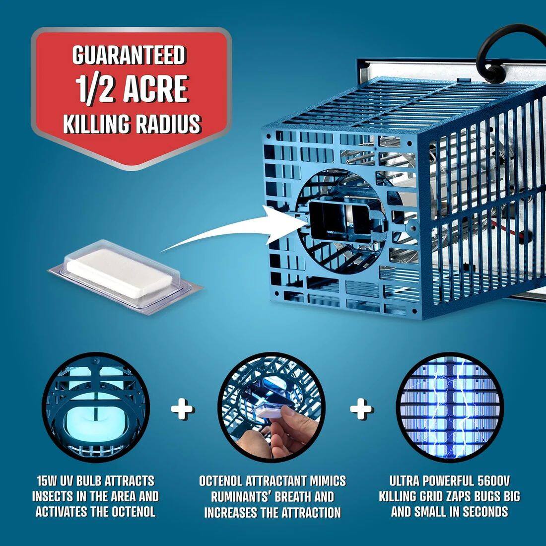 GUARANTEED 1/2 ACRE KILLING RADIUS

15W UV BULB ATTRACTS INSECTS IN THE AREA AND ACTIVATES THE OCTENOL

OCTENOL ATTRACTANT MIMICS RUMINANTS' BREATH AND INCREASES THE ATTRACTION

ULTRA POWERFUL 5600V KILLING GRID ZAPS BUGS BIG AND SMALL IN SECONDS