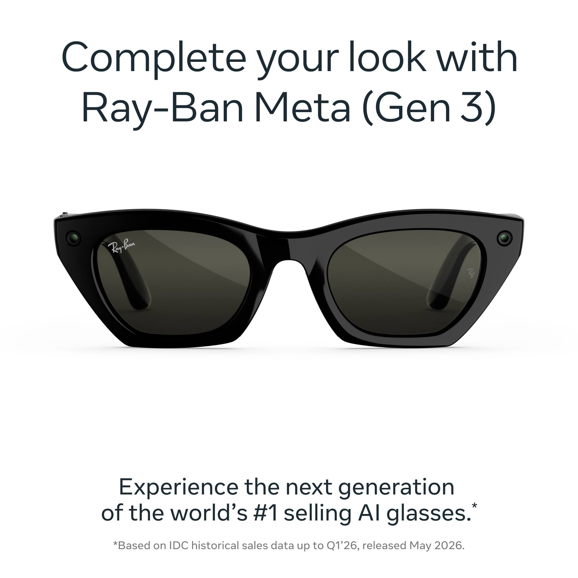 Complete your look with Ray-Ban Meta (Gen 3)

Ray-Ban

Experience the next generation of the world's #1 selling AI glasses. *Based on IDC historical sales data up to Q1'26, released May 2026.