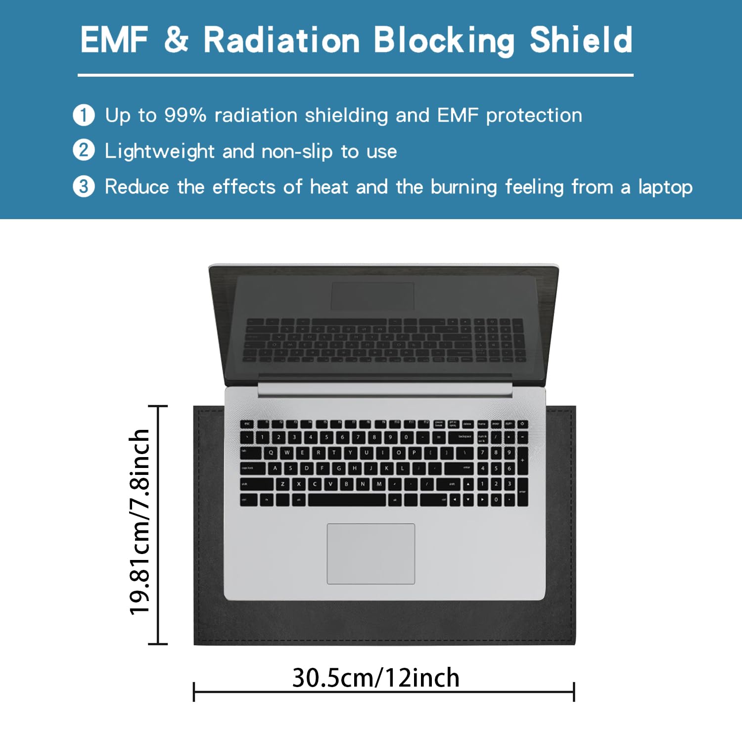 EMF & Radiation Blocking Shield

1. Up to 99% radiation shielding and EMF protection
2. Lightweight and non-slip to use
3. Reduce the effects of heat and the burning feeling from a laptop

19.81cm/7.8inch  
30.5cm/12inch