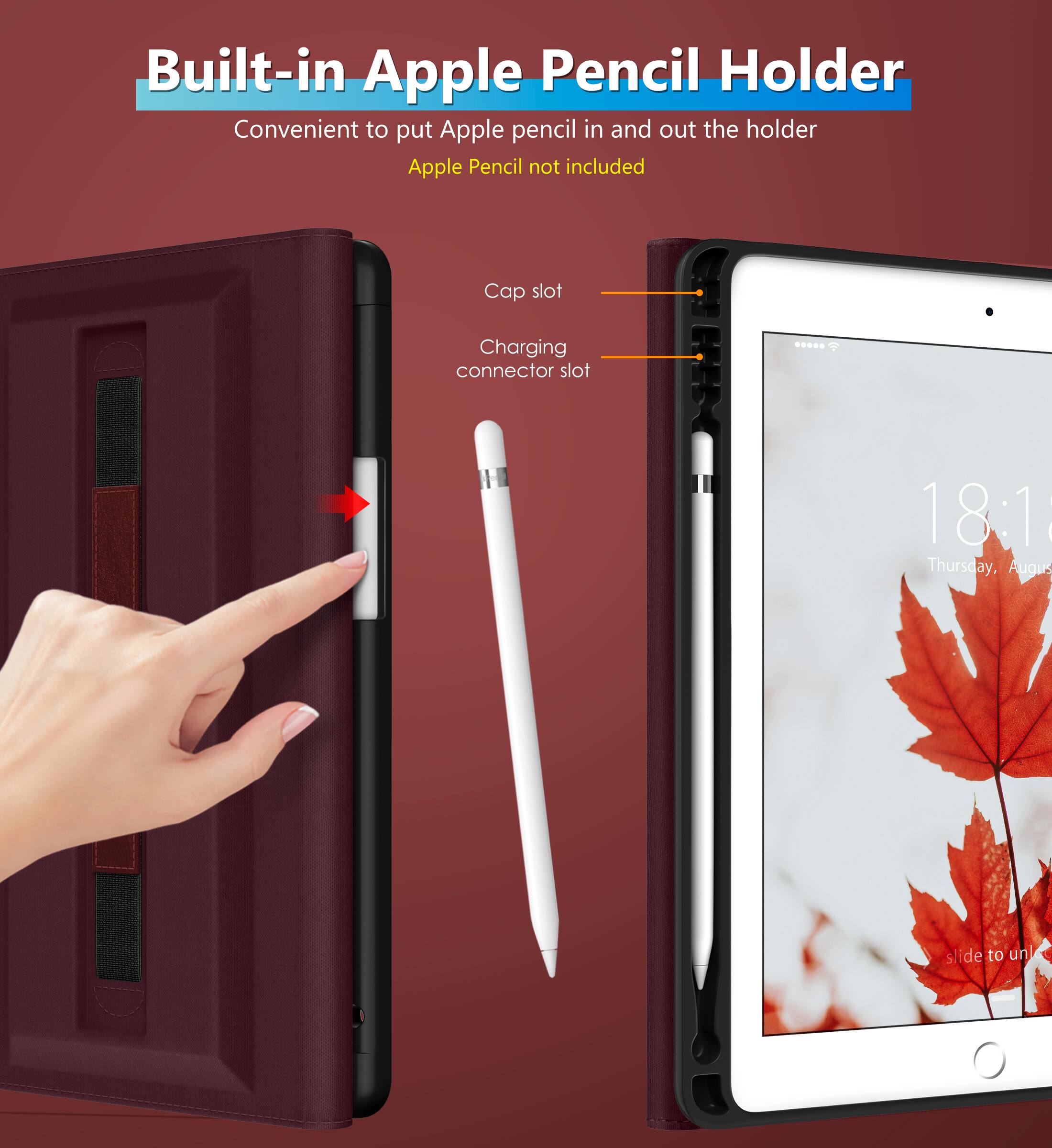 Built-in Apple Pencil Holder  
Convenient to put Apple pencil in and out the holder  
Apple Pencil not included  

Cap slot  
Charging connector slot  

18:18  
Thursday, August 18  
slide to unlock