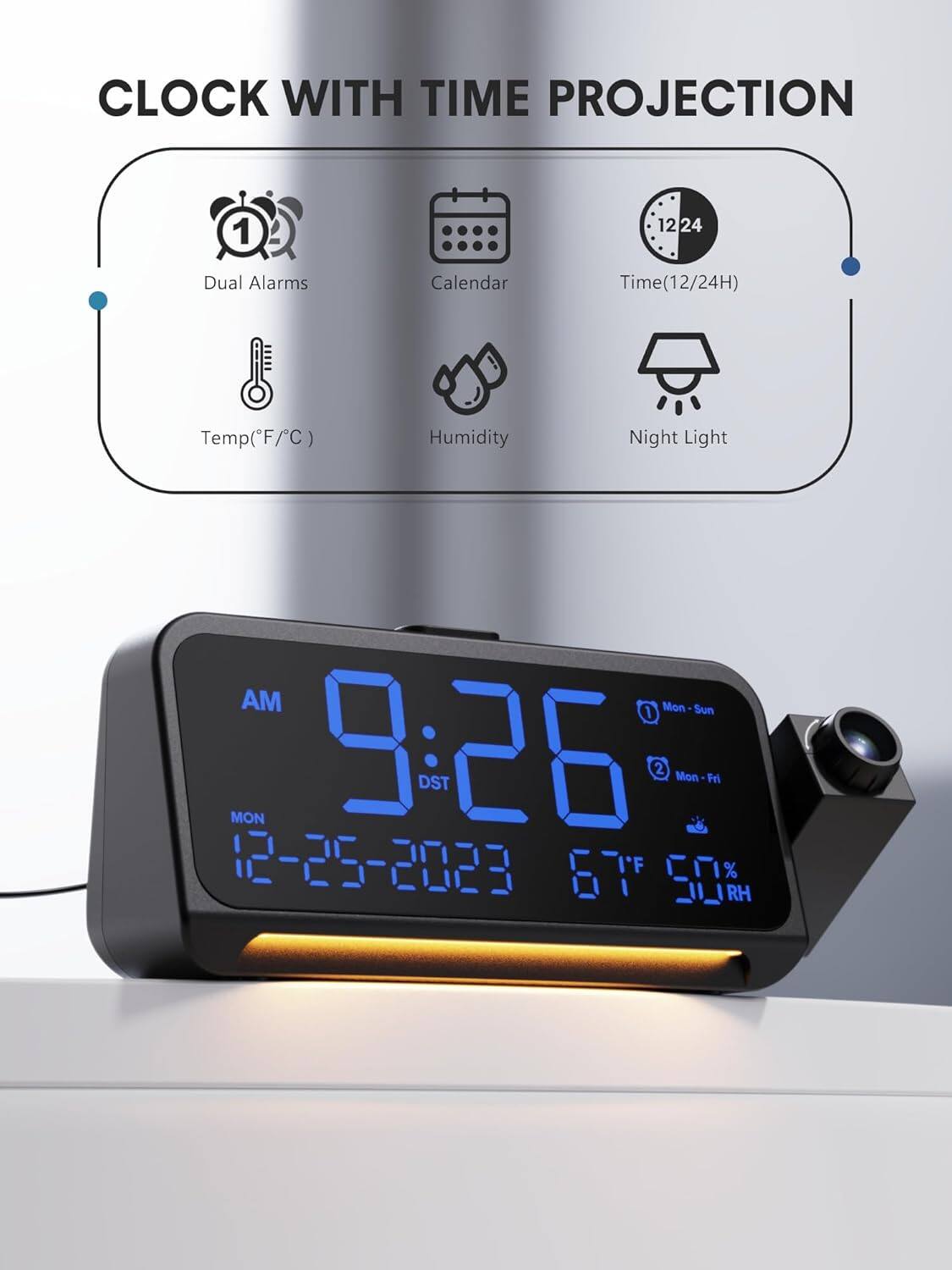 CLOCK WITH TIME PROJECTION

- Dual Alarms
- Calendar
- Time (12/24H)
- Temp (F/C)
- Humidity
- Night Light

AM 9:26 DST

MON 12-25-2023

1 Mon - Sun
2 Mon - Fri

67°F 50% RH
