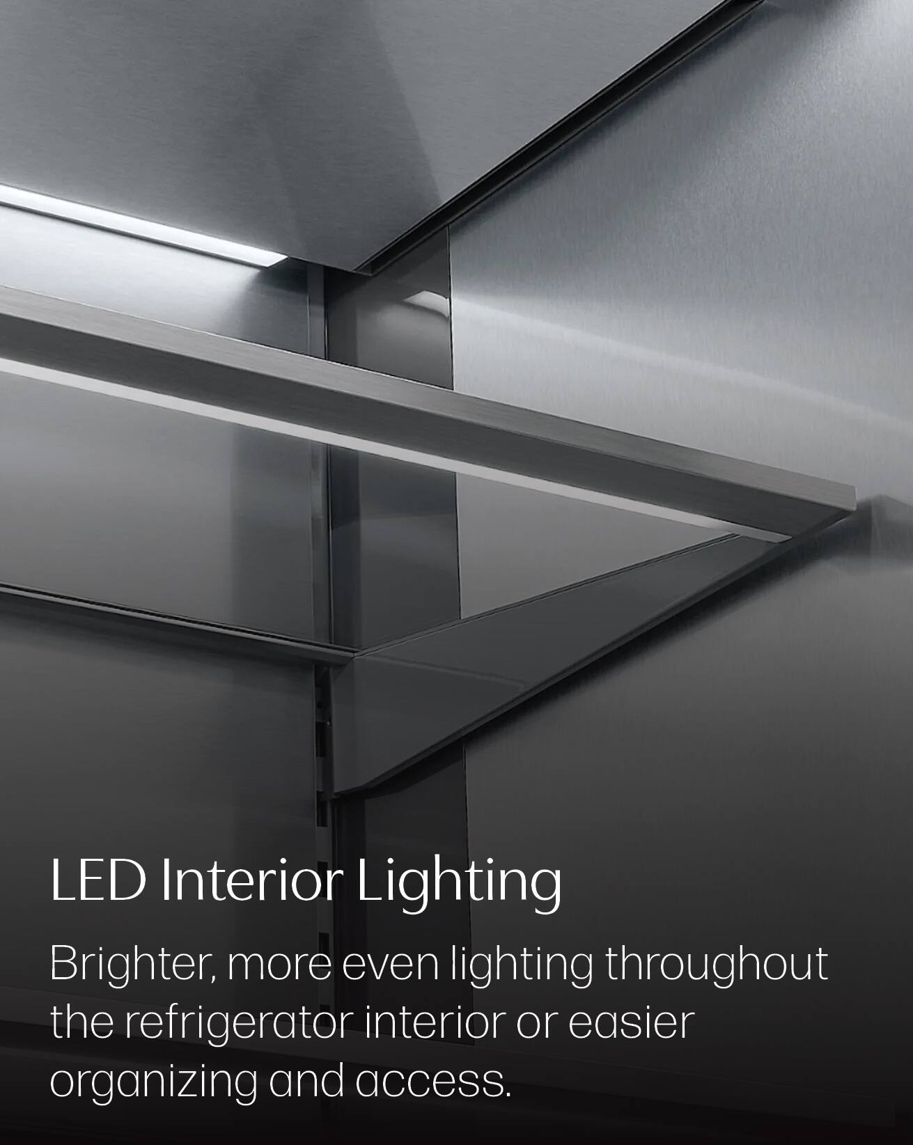 LED Interior Lighting  
Brighter, more even lighting throughout the refrigerator interior or easier organizing and access.