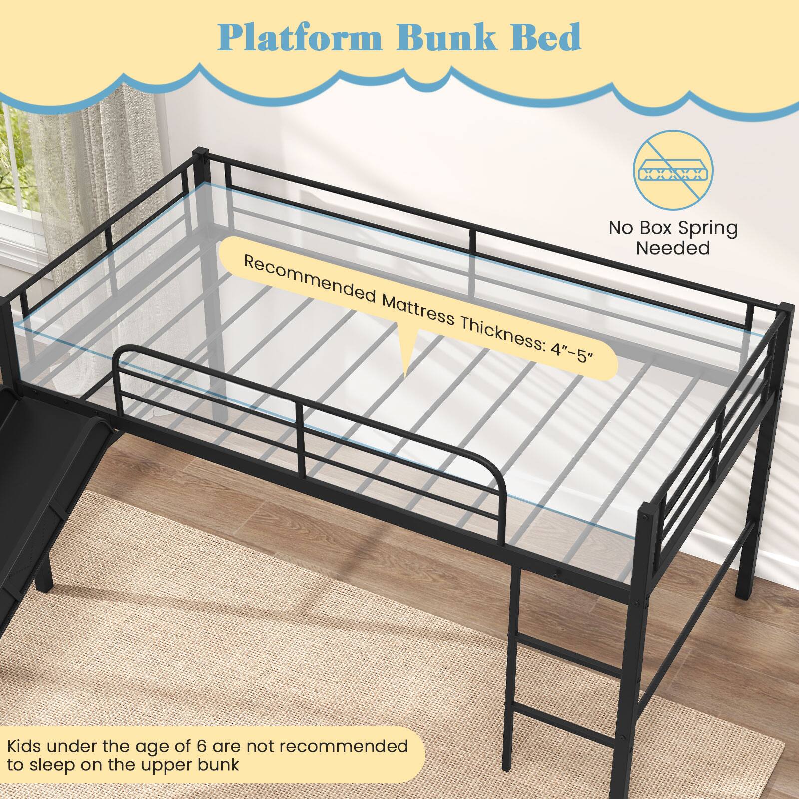 Platform Bunk Bed

Recommended Mattress Thickness: 4"-5"

No Box Spring Needed

Kids under the age of 6 are not recommended to sleep on the upper bunk