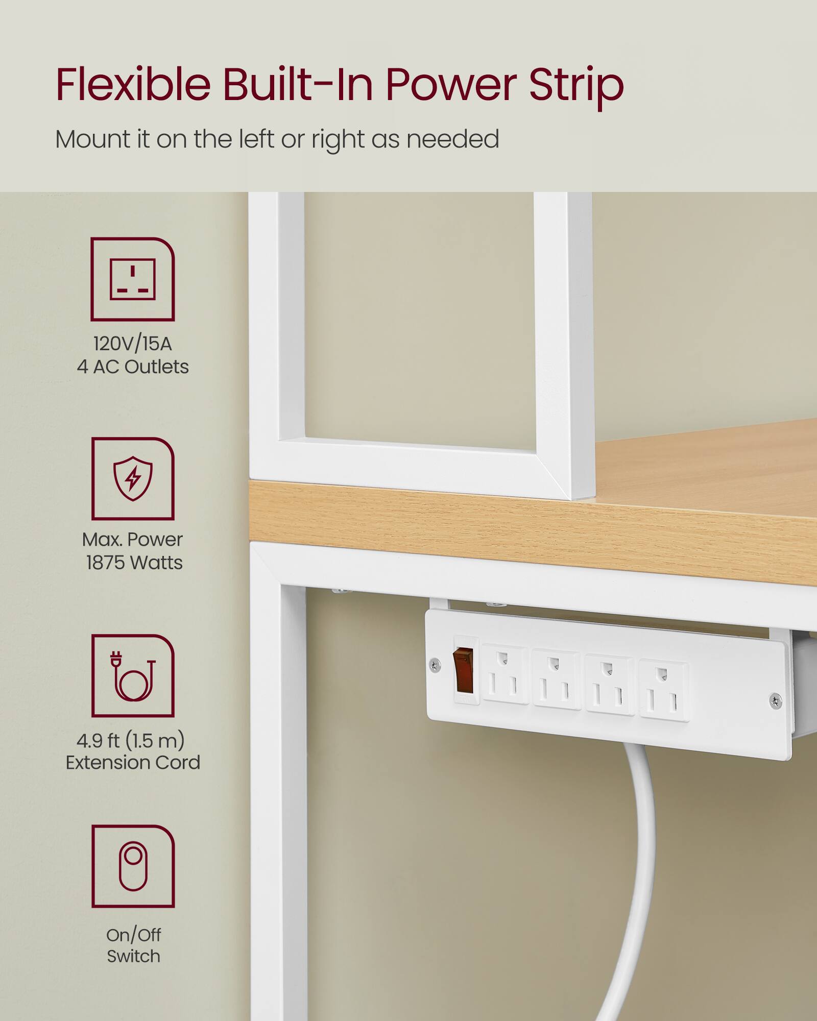 Flexible Built-In Power Strip  
Mount it on the left or right as needed  
120V/15A  
4 AC Outlets  
Max. Power 1875 Watts  
4.9 ft (1.5 m) Extension Cord  
On/Off Switch
