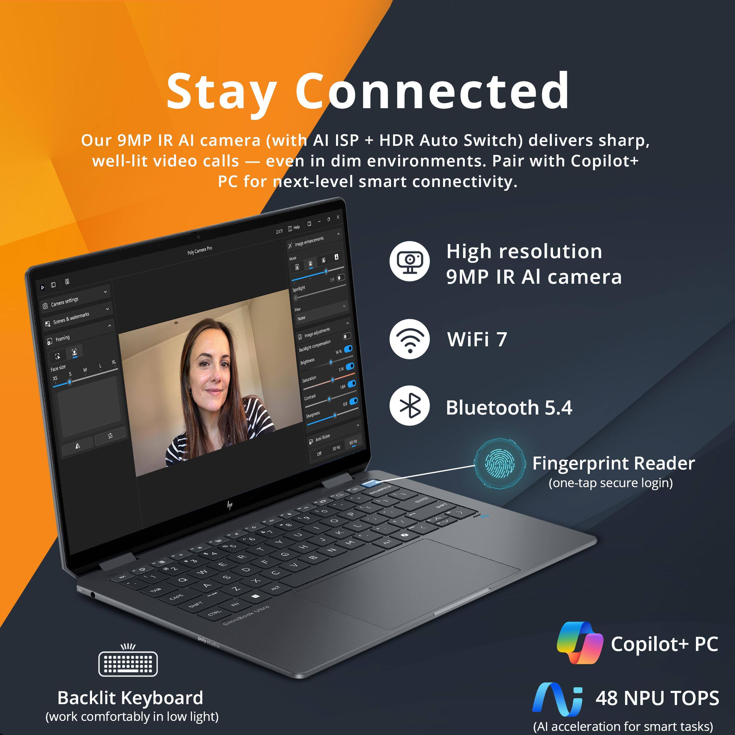 Stay Connected

Our 9MP IR AI camera (with AI ISP + HDR Auto Switch) delivers sharp, well-lit video calls — even in dim environments. Pair with Copilot+ PC for next-level smart connectivity.

- High resolution 9MP IR AI camera
- WiFi 7
- Bluetooth 5.4
- Fingerprint Reader (one-tap secure login)
- Copilot+ PC
- Backlit Keyboard (work comfortably in low light)
- 48 NPU TOPS (AI acceleration for smart tasks)