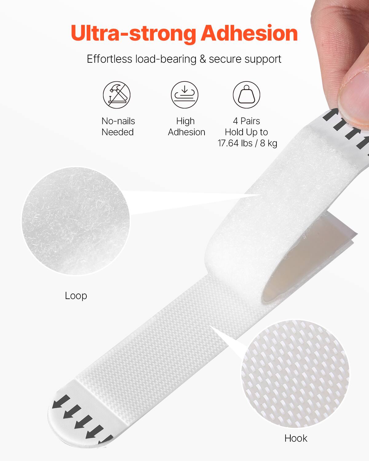 Ultra-strong Adhesion  
Effortless load-bearing & secure support  

- No-nails Needed  
- High Adhesion  
- 4 Pairs Hold Up to 17.64 lbs / 8 kg  

Loop  
Hook