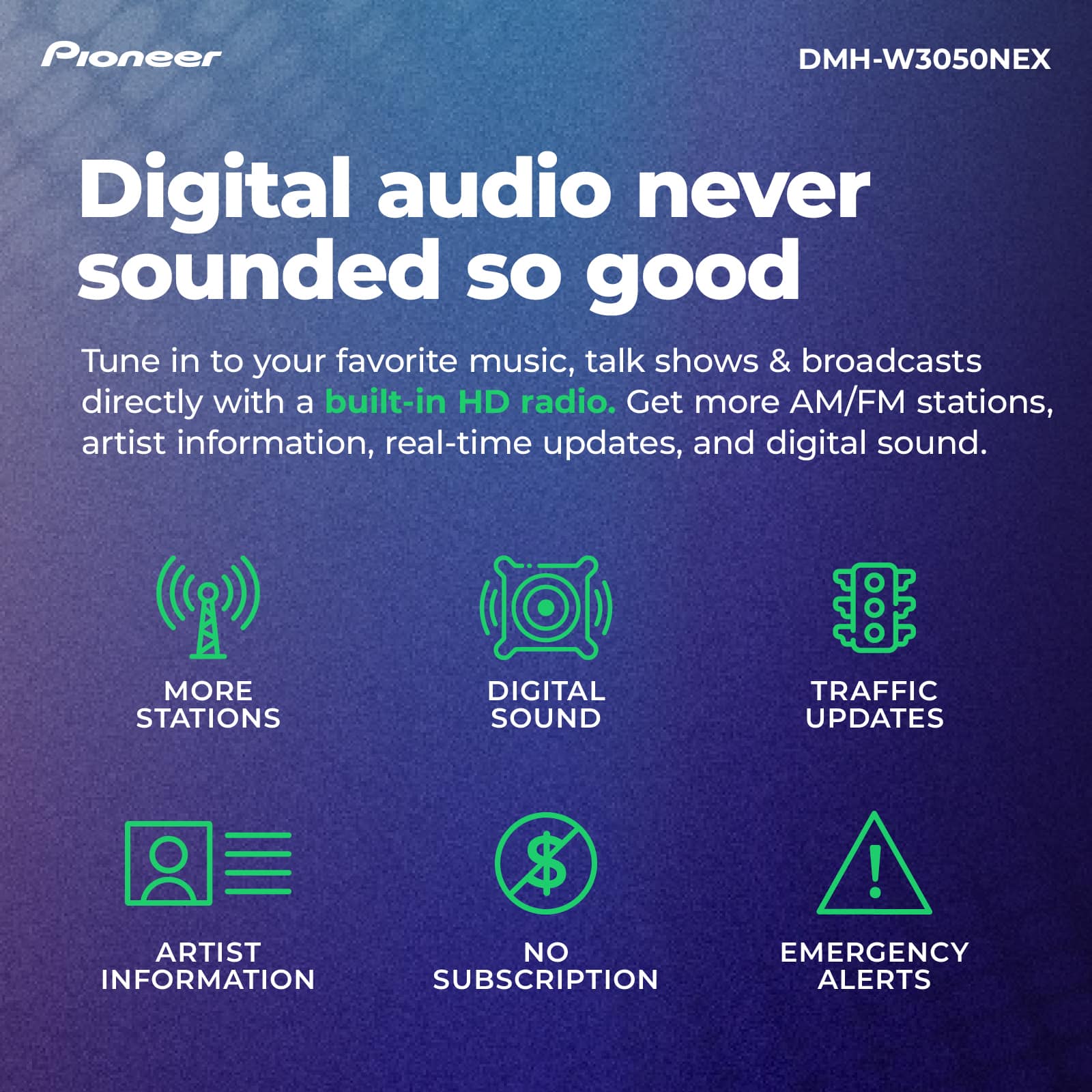Pioneer DMH-W3050NEX Digital Audio Never Sounded So Good. Tune in to your favorite music, talk shows, and broadcasts directly with a built-in HD radio. Get more AM/FM stations, artist information, real-time updates, and digital sound. More Stations, Digital Sound, Traffic Updates, No Information Subscription, Emergency Alerts.