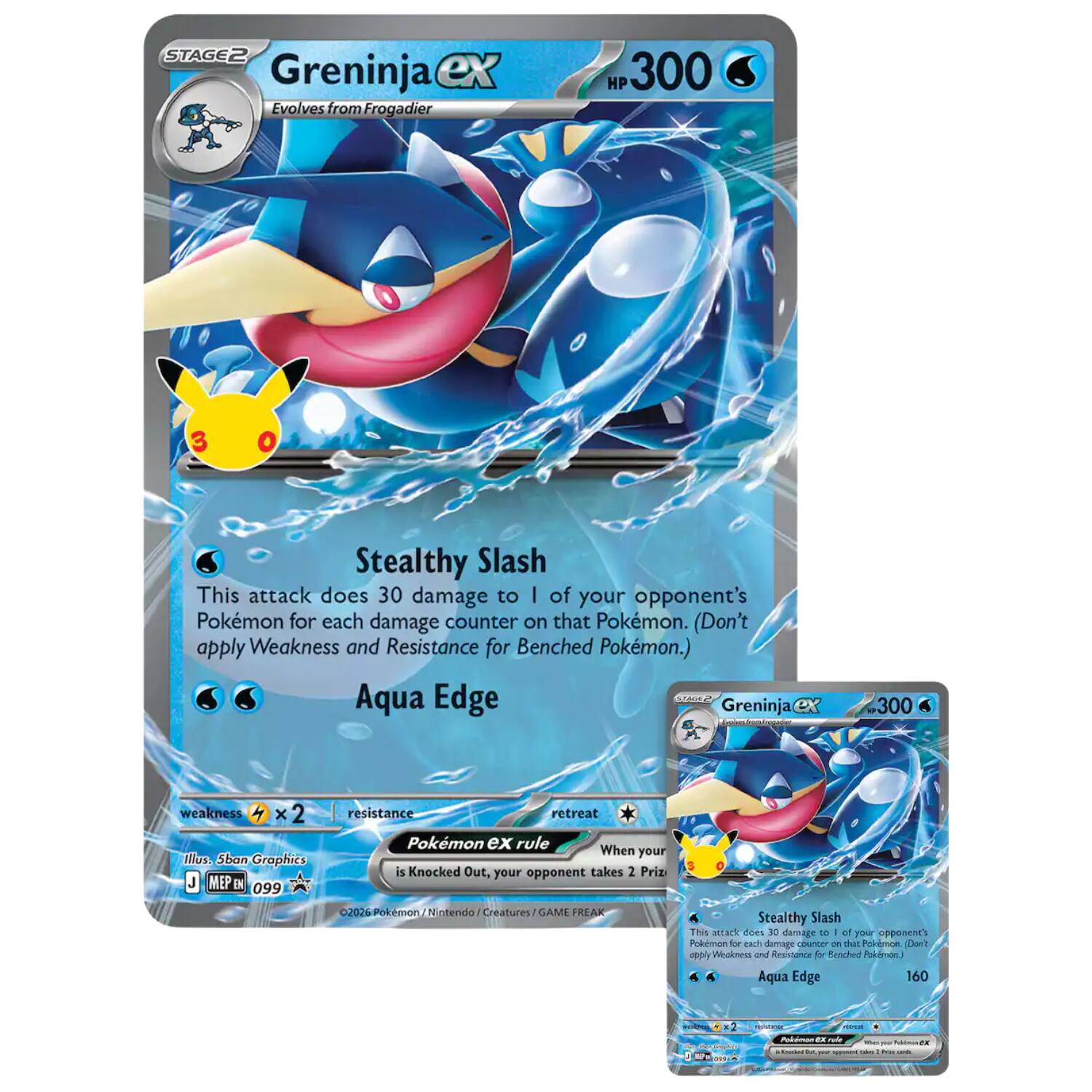 STAGE2 Greninja ex Evolves from Frogadier  
HP 300  
3  
0  
Stealthy Slash  
This attack does 30 damage to 1 of your opponent's Pokémon for each damage counter on that Pokémon. (Don't apply Weakness and Resistance for Benched Pokémon.)  
Aqua Edge  
STAGE2 Greninja  
300  
weakness ×2  
resistance  
retreat  
Pokémon ex rule  
When your Pokémon is Knocked Out, your opponent takes 2 Prize  
2026 Pokémon / Nintendo / Creatures / GAME FREAK  
Illus. 5ban Graphics  
MEP EN 099  
Stealthy Slash  
This attack does 30 damage to 1 of your opponent's Pokémon for each damage counter on that Pokémon. (Don't apply Weakness and Resistance for Benched Pokémon.)  
Aqua Edge  
160