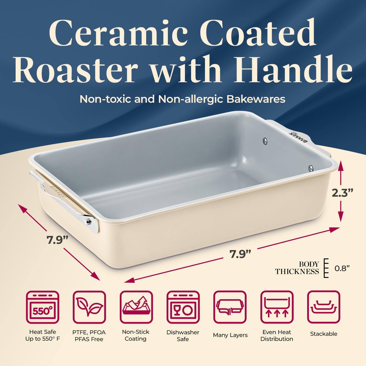 Ceramic Coated Roaster with Handle Non-toxic and Non-allergic Bakewares 2.3" 7.9" 7.9" BODY THICKNESS 0.8" Heat Safe Up to 550 F PTFE, PFOA PFAS Free Non-Stick Dishwasher Safe Many Layers Even Heat Distribution Stackable Coating