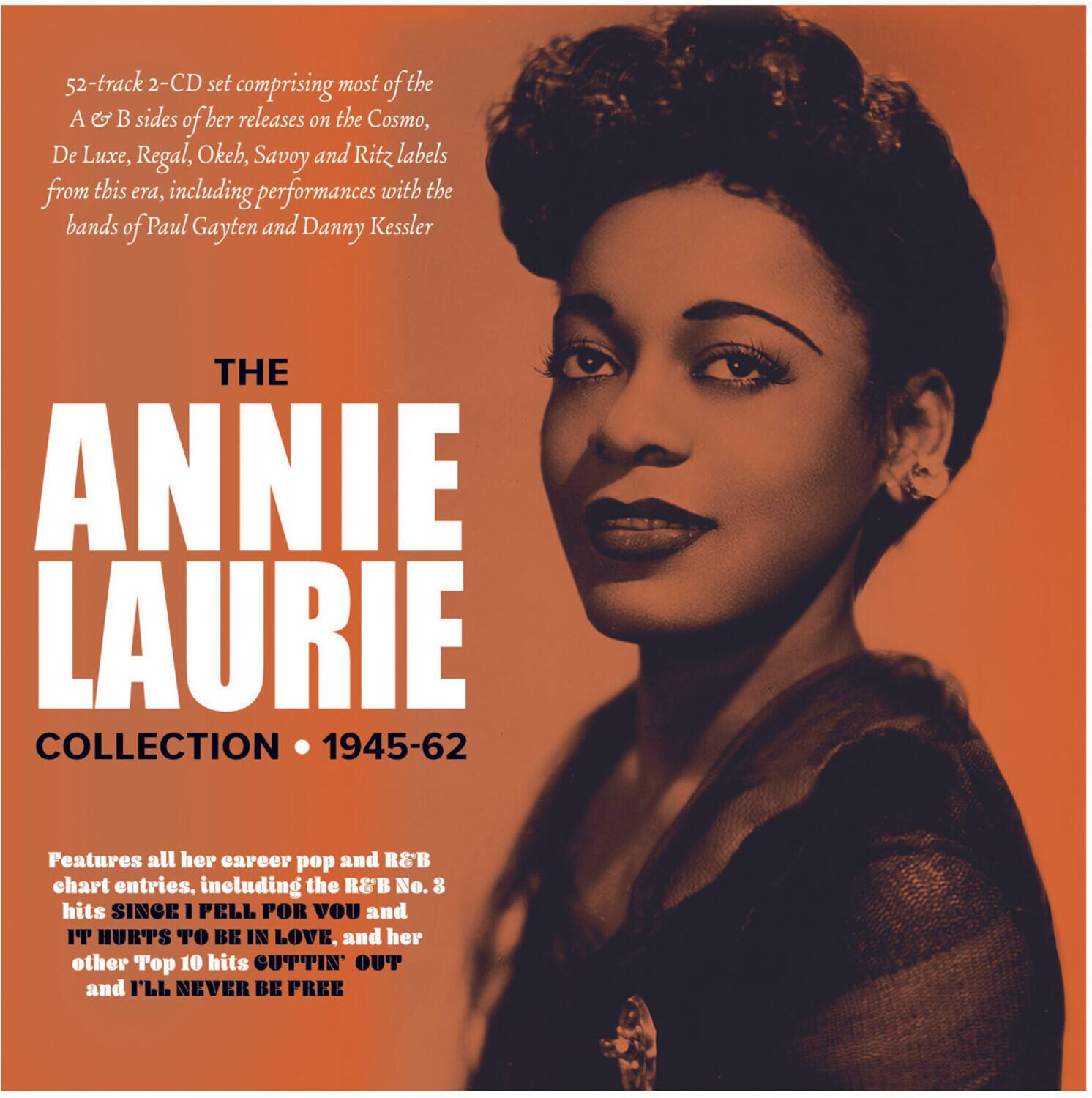 52-track 2-CD set comprising most of the A & B sides of her releases on the Cosmo, De Luxe, Regal, Okeh, Savoy and Ritz labels from this era, including performances with the bands of Paul Gayten and Danny Kessler

THE ANNIE LAURIE COLLECTION • 1945-62

Features all her career pop and R&B chart entries, including the R&B No. 3 hits SINCE I PELL FOR YOU and IT HURTS TO BE IN LOVE, and her other Top 10 hits CUTTIN' OUT and I'LL NEVER BE FREE