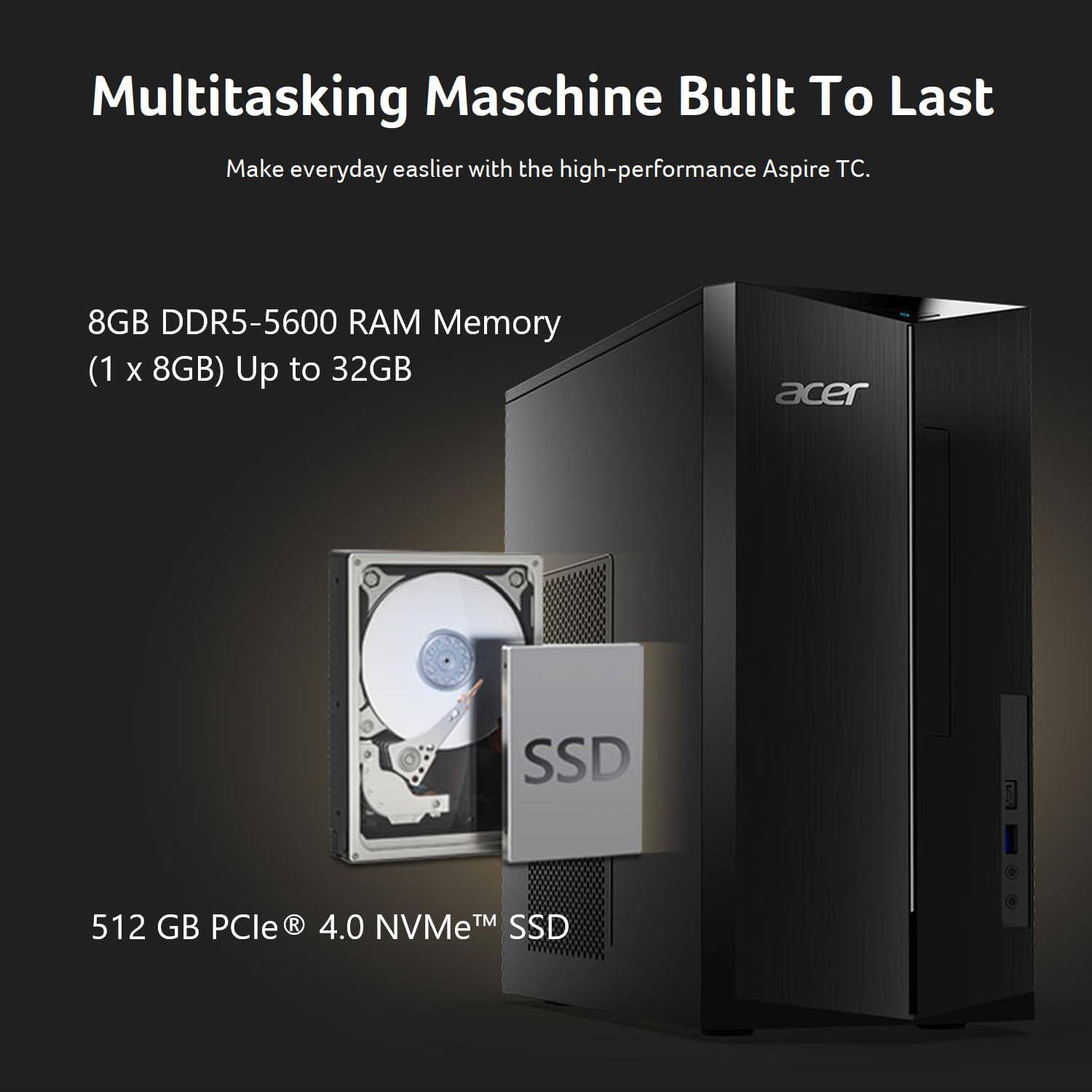 Multitasking Machine Built To Last
Make everyday easier with the high-performance Aspire TC.
8GB DDR5-5600 RAM Memory (1 x 8GB) Up to 32GB
acer SSD
512 GB PCIe 4.0 NVMe™ SSD