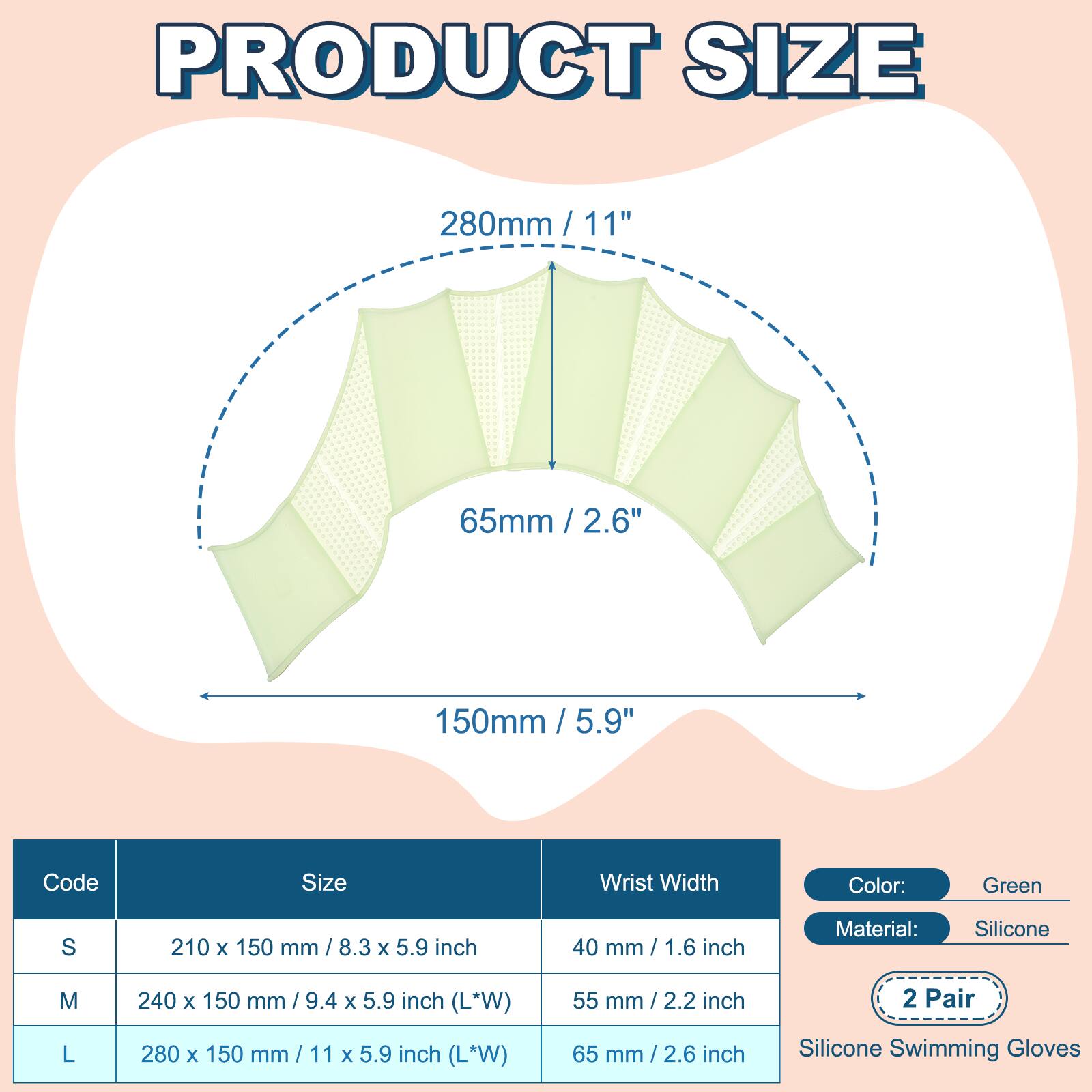 PRODUCT SIZE

280mm / 11"  
65mm / 2.6"  
150mm / 5.9"  

Code | Size | Wrist Width  
S | 210 x 150 mm / 8.3 x 5.9 inch | 40 mm / 1.6 inch  
M | 240 x 150 mm / 9.4 x 5.9 inch (L*W) | 55 mm / 2.2 inch  
L | 280 x 150 mm / 11 x 5.9 inch (L*W) | 65 mm / 2.6 inch  

Color: Green  
Material: Silicone  
2 Pair  
Silicone Swimming Gloves