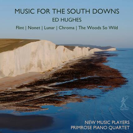 MUSIC FOR THE SOUTH DOWNS
ED HUGHES
Flint | Nonet | Lunar | Chroma | The Woods So Wild
NEW MUSIC PLAYERS
PRIMROSE PIANO QUARTET
metier