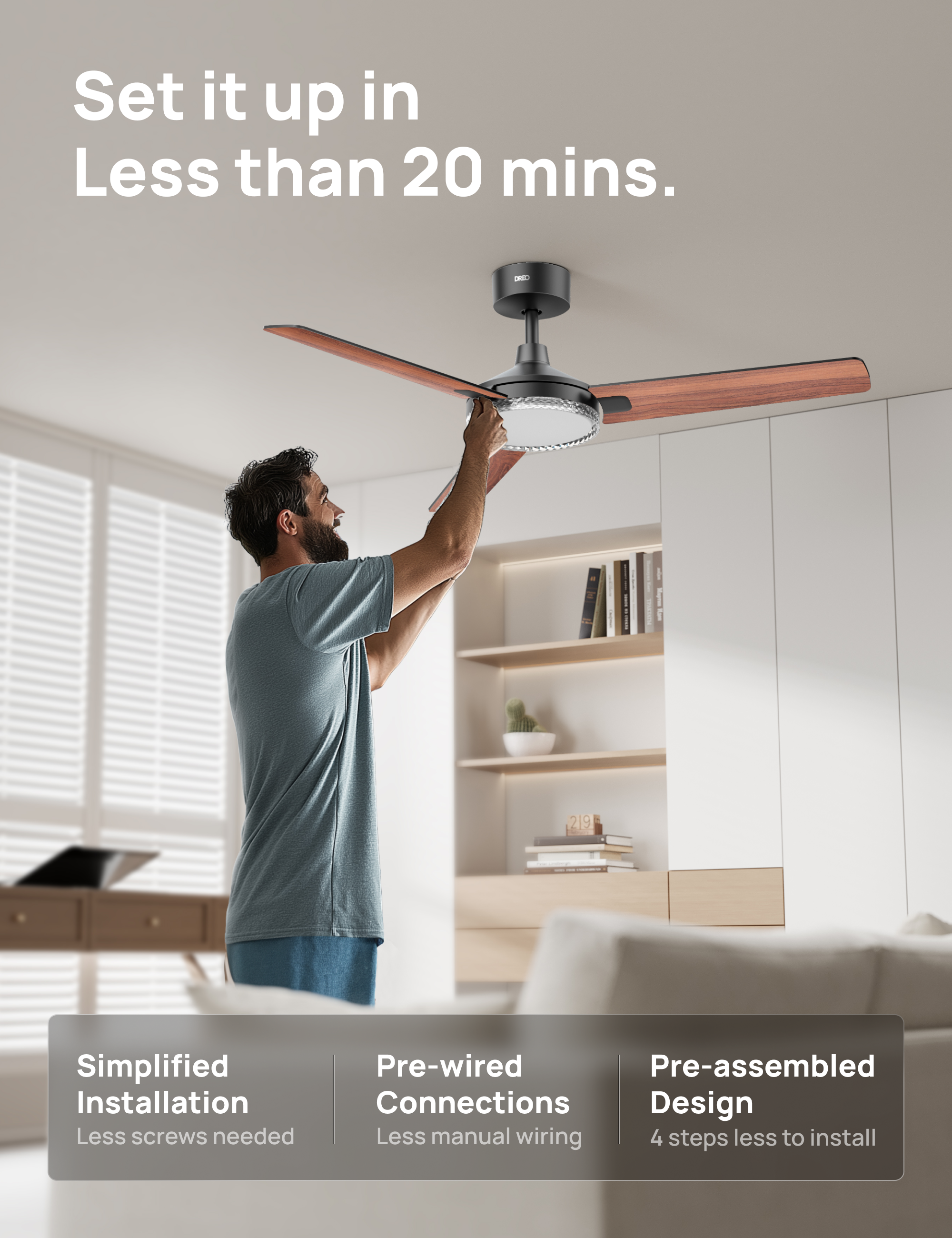 Set it up in Less than 20 mins.  
- S I 219  
Simplified Installation  
Less screws needed  
Pre-wired Connections  
Less manual wiring  
Pre-assembled Design  
4 steps less to install