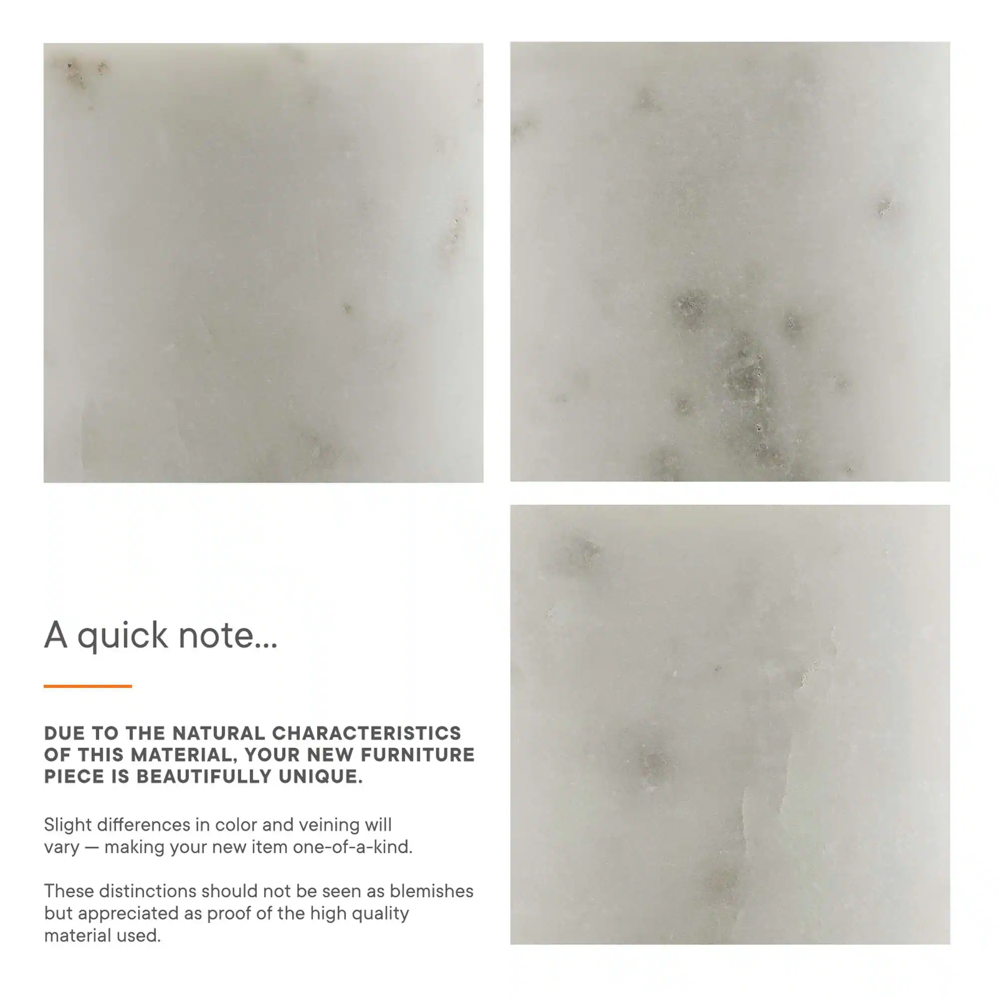 A quick note...

DUE TO THE NATURAL CHARACTERISTICS OF THIS MATERIAL, YOUR NEW FURNITURE PIECE IS BEAUTIFULLY UNIQUE.

Slight differences in color and veining will vary — making your new item one-of-a-kind.

These distinctions should not be seen as blemishes but appreciated as proof of the high quality material used.