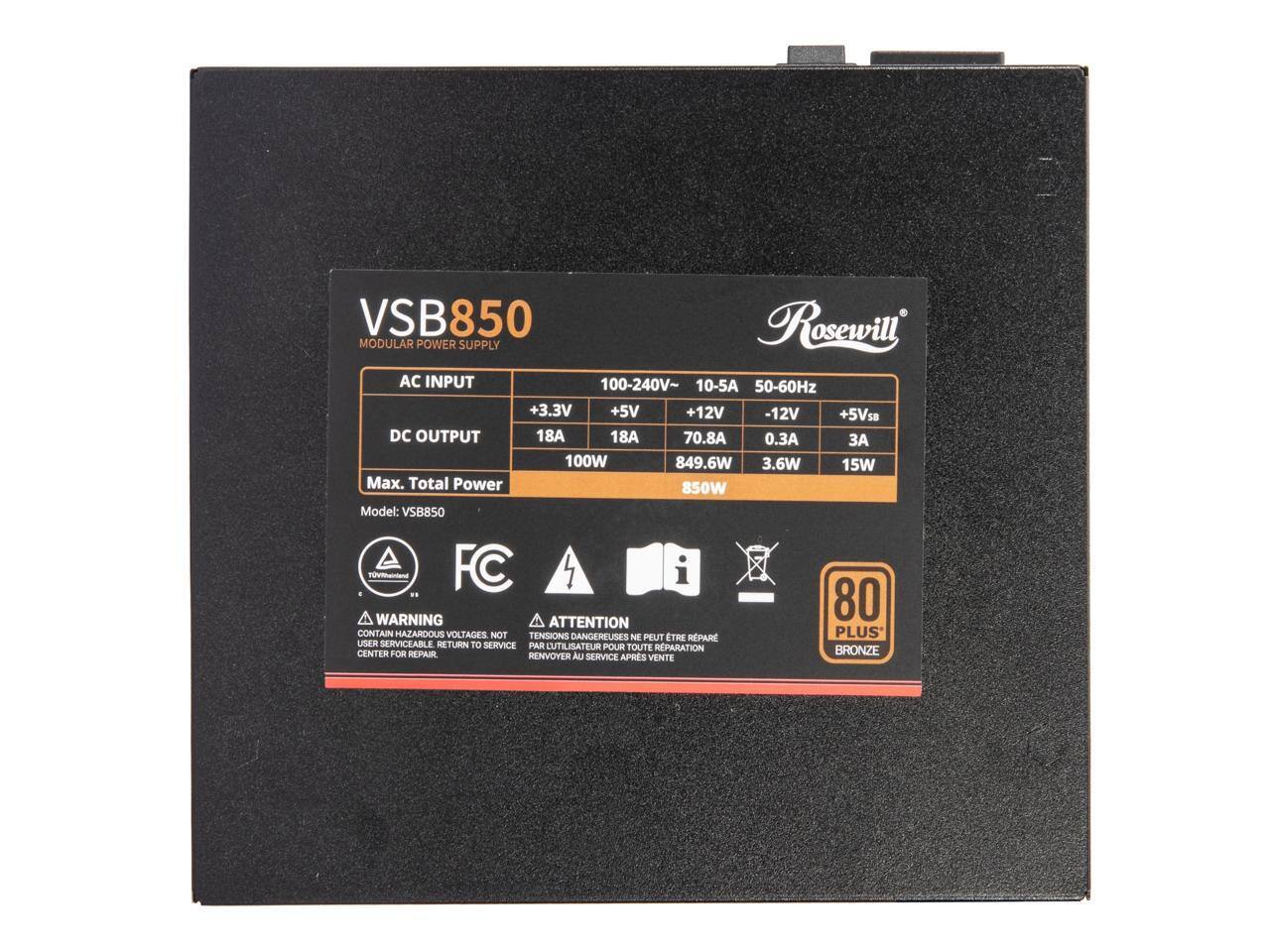 VSB850 Rosewill MODULAR POWER SUPPLY

AC INPUT: 100-240V~ 10-5A 50-60Hz

DC OUTPUT:
- +3.3V: 18A 100W
- +5V: 18A 849.6W
- +12V: 70.8A 3.6W
- -12V: 0.3A 15W
- +5Vsb: 3A

Max. Total Power: 850W

Model: VSB850

WARNING: CONTAIN HAZARDOUS VOLTAGES. NOT USER SERVICEABLE. RETURN TO SERVICE CENTER FOR REPAIR.

ATTENTION: TENSIONS DANGEREUSES. NE PEUT ÊTRE RÉPARÉ PAR L'UTILISATEUR. RENVOYER AU SERVICE APRES VENTE.

FC

80 PLUS BRONZE
