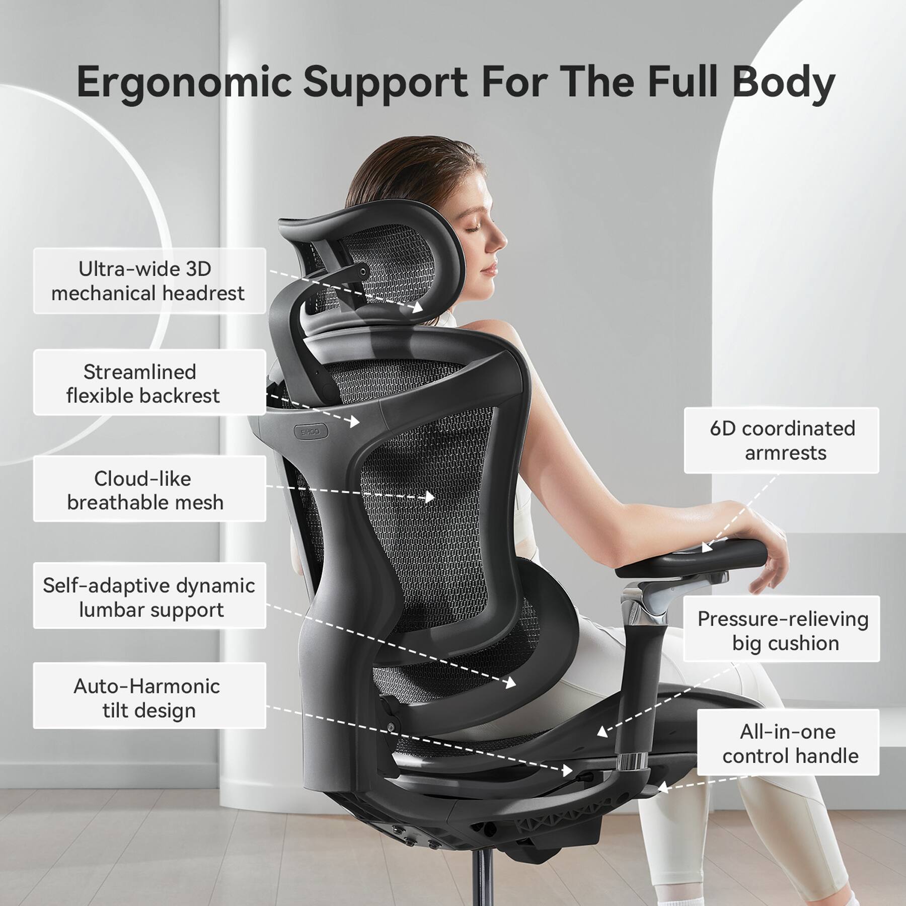 Ergonomic Support For The Full Body

Ultra-wide 3D mechanical headrest
Streamlined flexible backrest
Cloud-like breathable mesh
6D coordinated armrests
Self-adaptive dynamic lumbar support
Pressure-relieving big cushion
Auto-Harmonic tilt design
All-in-one control handle
