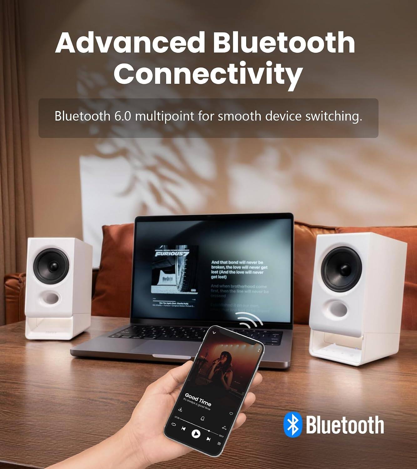 Advanced Bluetooth Connectivity  
Bluetooth 6.0 multipoint for smooth device switching.  

FURIOUS7  

And that bond will never be broken, the love will never get lost (And the love will never get lost).  
And when brotherhood comes first, then the line will never be crossed.  

Good Time