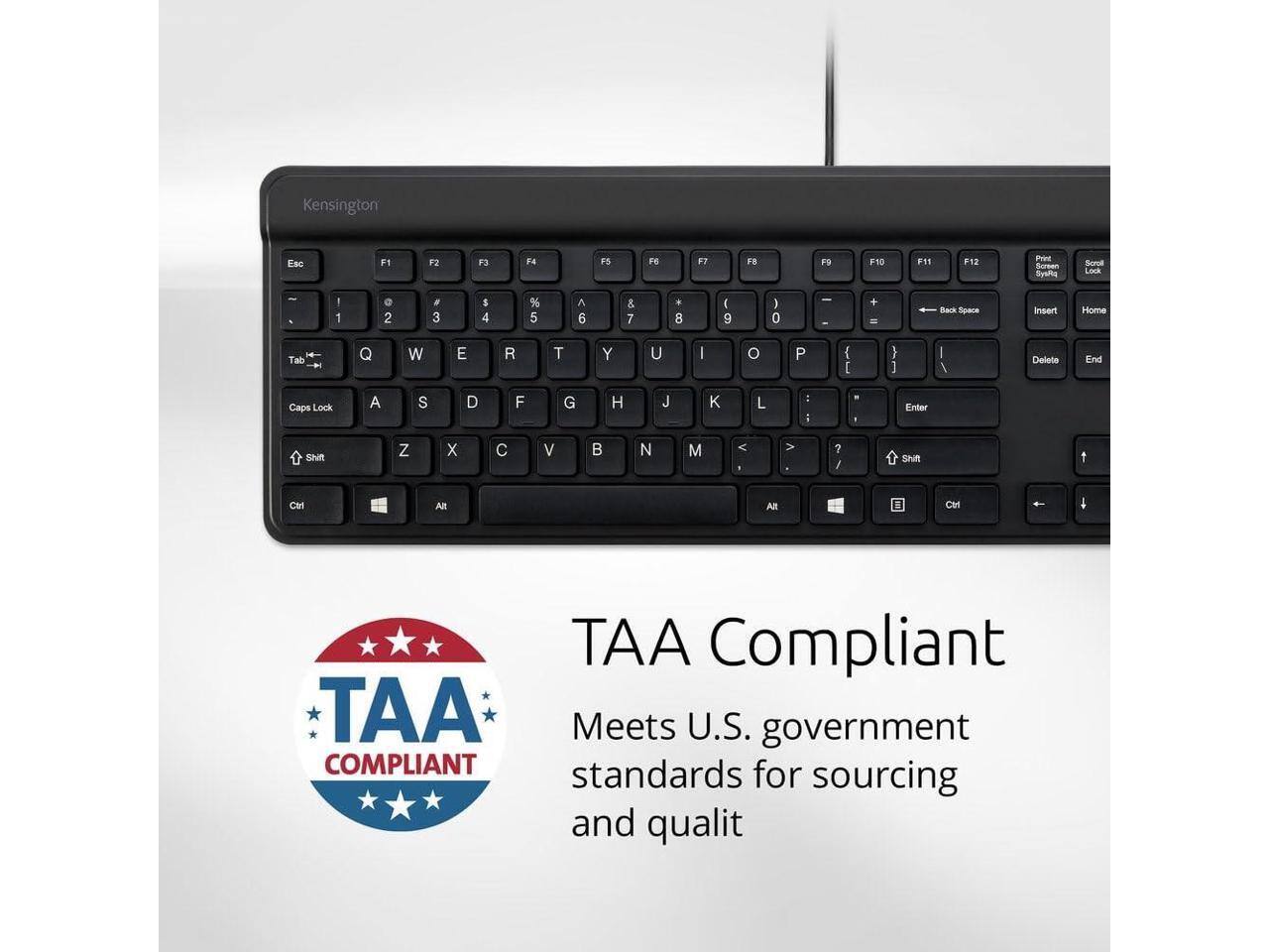 Kensington Esc F1 F2 F3 F4 F5 F6 F7 F8 F9 F10 F11 F12 Print Screenshot SysRq Lock

1 2 3 4 5 6 7 8 9 0 - + Back Space Insert Home Tab Q W E R T Y U I O P ( : } I / Delete End Caps Lock A S D F G H J K L I . I Enter Shift Z X C V B N M < > ? Shift

Ctrl Windows Alt

TAA Compliant

Meets U.S. government standards for sourcing and quality