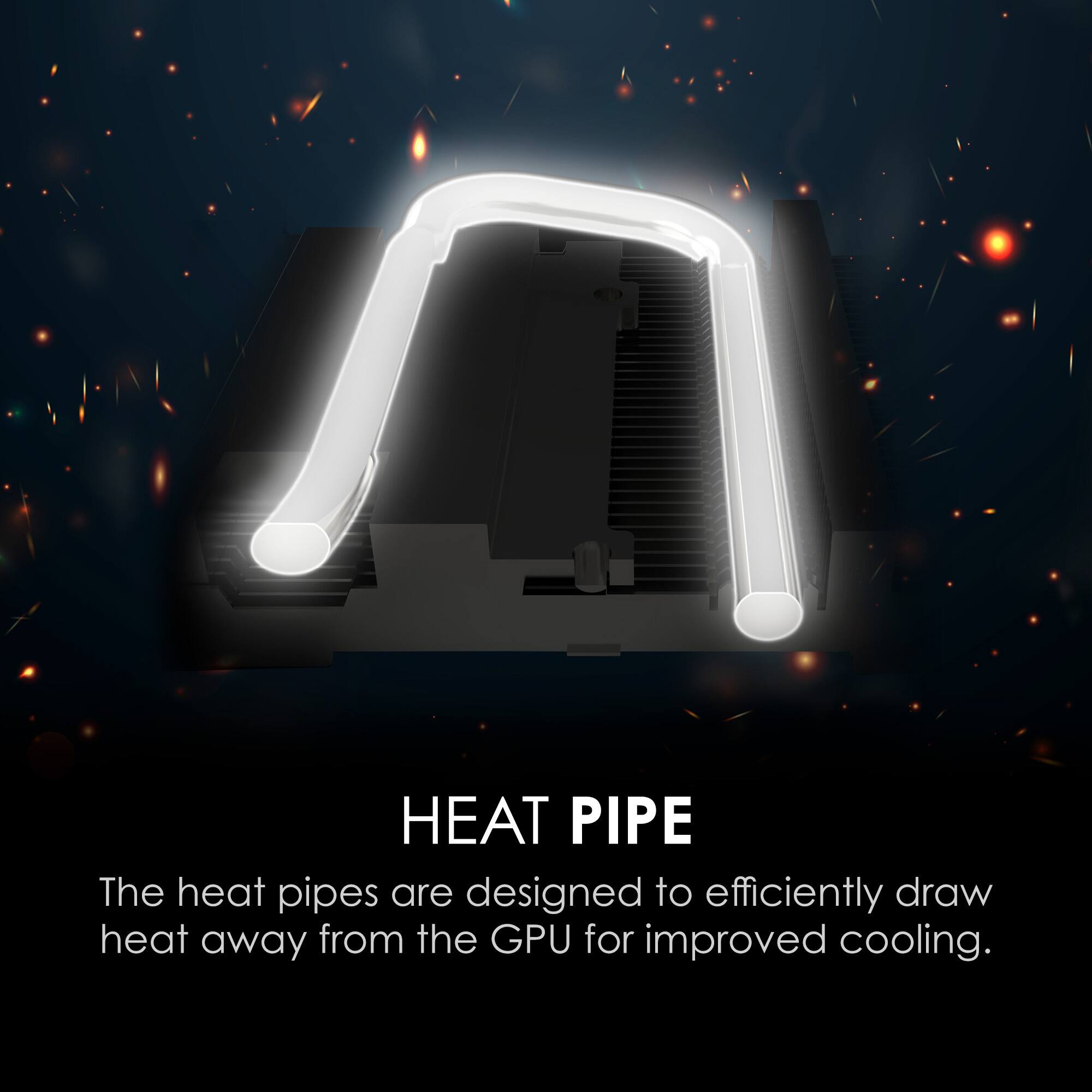 A HEAT PIPE  
The heat pipes are designed to efficiently draw heat away from the GPU for improved cooling.