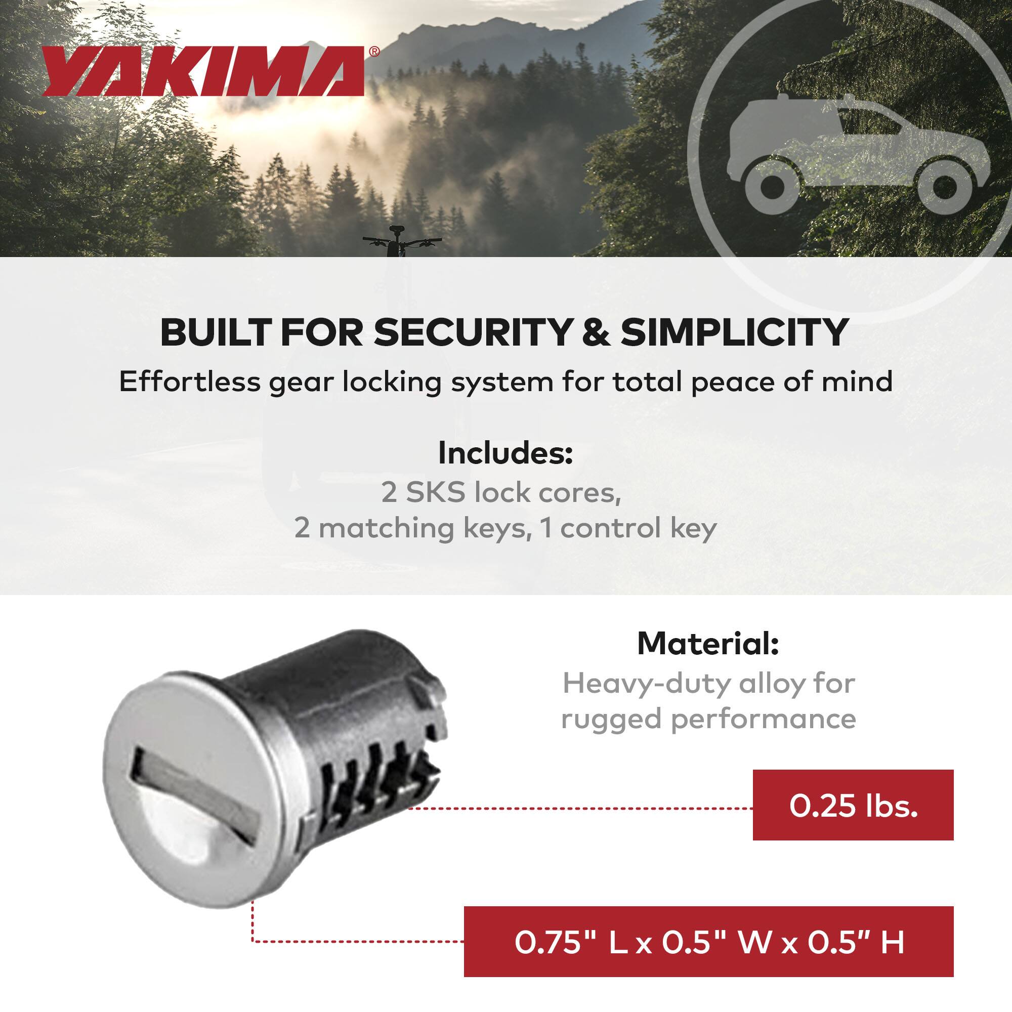 YAKIMA

BUILT FOR SECURITY & SIMPLICITY
Effortless gear locking system for total peace of mind

Includes:
2 SKS lock cores, 2 matching keys, 1 control key

Material:
Heavy-duty alloy for rugged performance

0.25 lbs.
0.75" L x 0.5" W x 0.5" H
