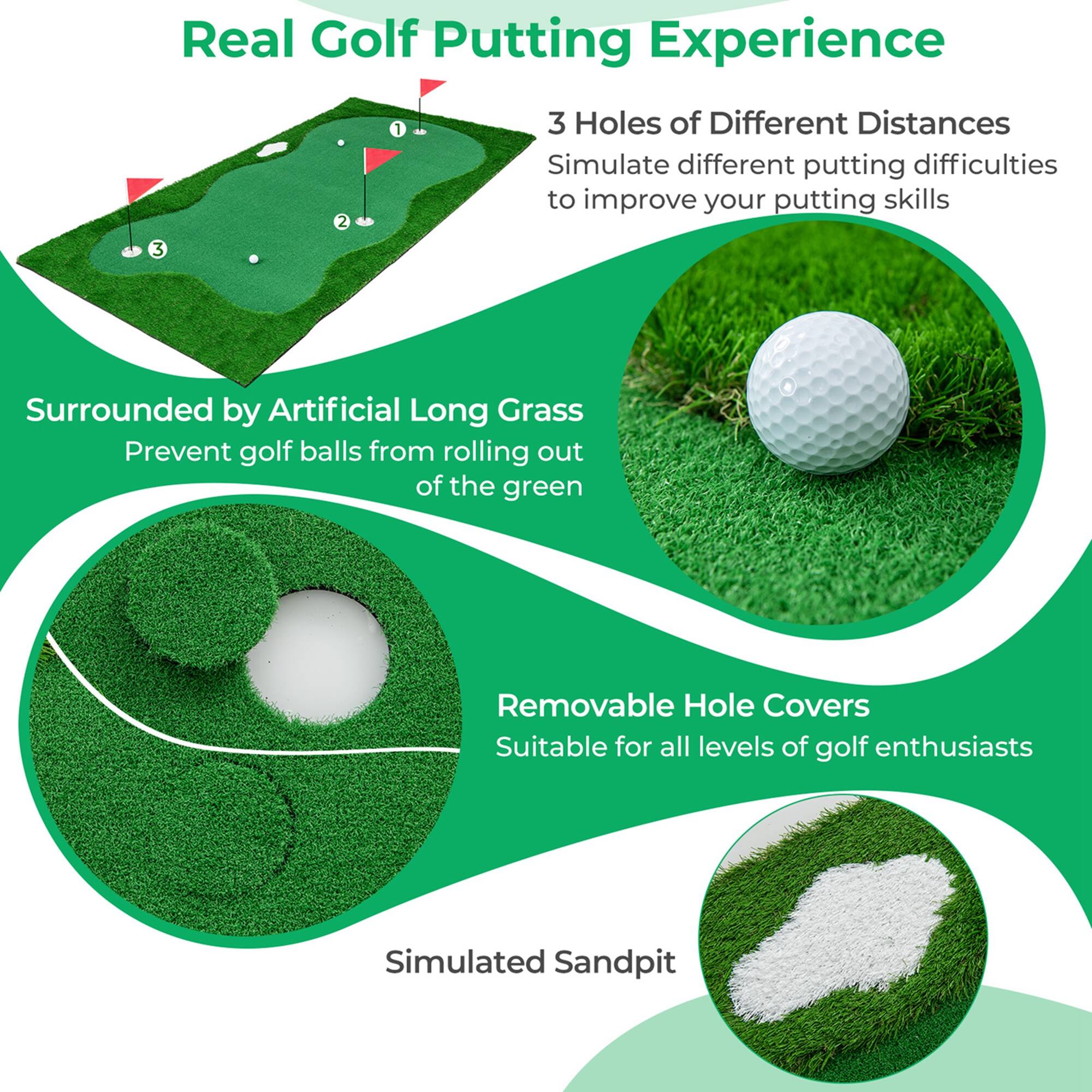 Real Golf Putting Experience

3 Holes of Different Distances  
Simulate different putting difficulties to improve your putting skills

Surrounded by Artificial Long Grass  
Prevent golf balls from rolling out of the green

Removable Hole Covers  
Suitable for all levels of golf enthusiasts

Simulated Sandpit