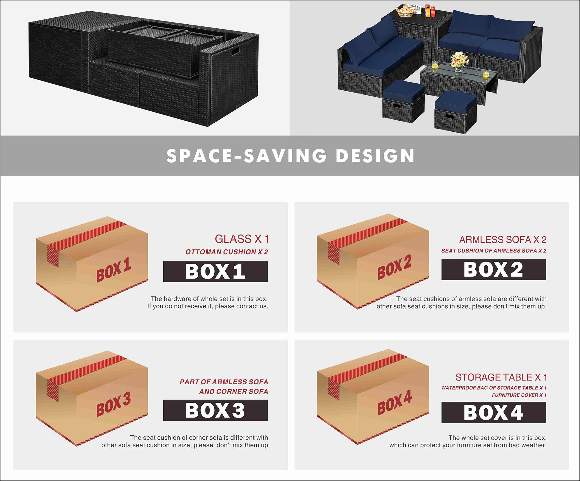 SPACE-SAVING DESIGN

BOX 1
- GLASS X 1
- OTTOMAN CUSHION X 2
The hardware of the whole set is in this box. If you do not receive it, please contact us.

BOX 2
- ARMLESS SOFA X 2
- SEAT CUSHION OF ARMLESS SOFA X 2
The seat cushions of armless sofa are different in size from other sofa seat cushions, please don't mix them up.

BOX 3
- PART OF ARMLESS SOFA AND CORNER SOFA
The seat cushion of corner sofa is different in size from other sofa seat cushions, please don't mix them up.

BOX 4
- STORAGE TABLE X 1
- WATERPROOF BAG OF STORAGE TABLE X 1
- FURNITURE COVER X 1
The whole set cover is in this box, which can protect your furniture set from bad weather.