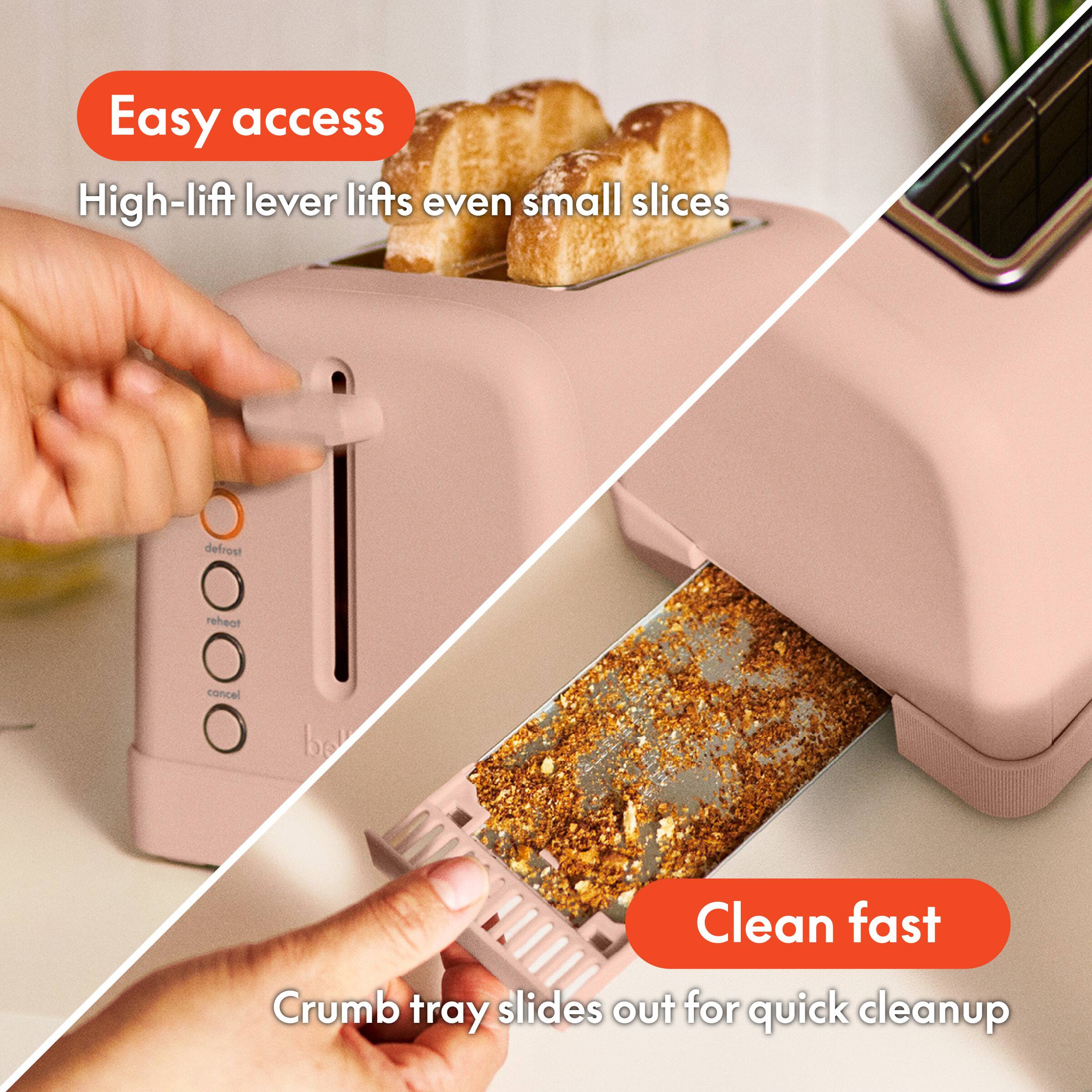 Easy access, High-lift lever lifts even small slices, defrost, reheat, cancel, Clean fast, Crumb tray slides out for quick cleanup.