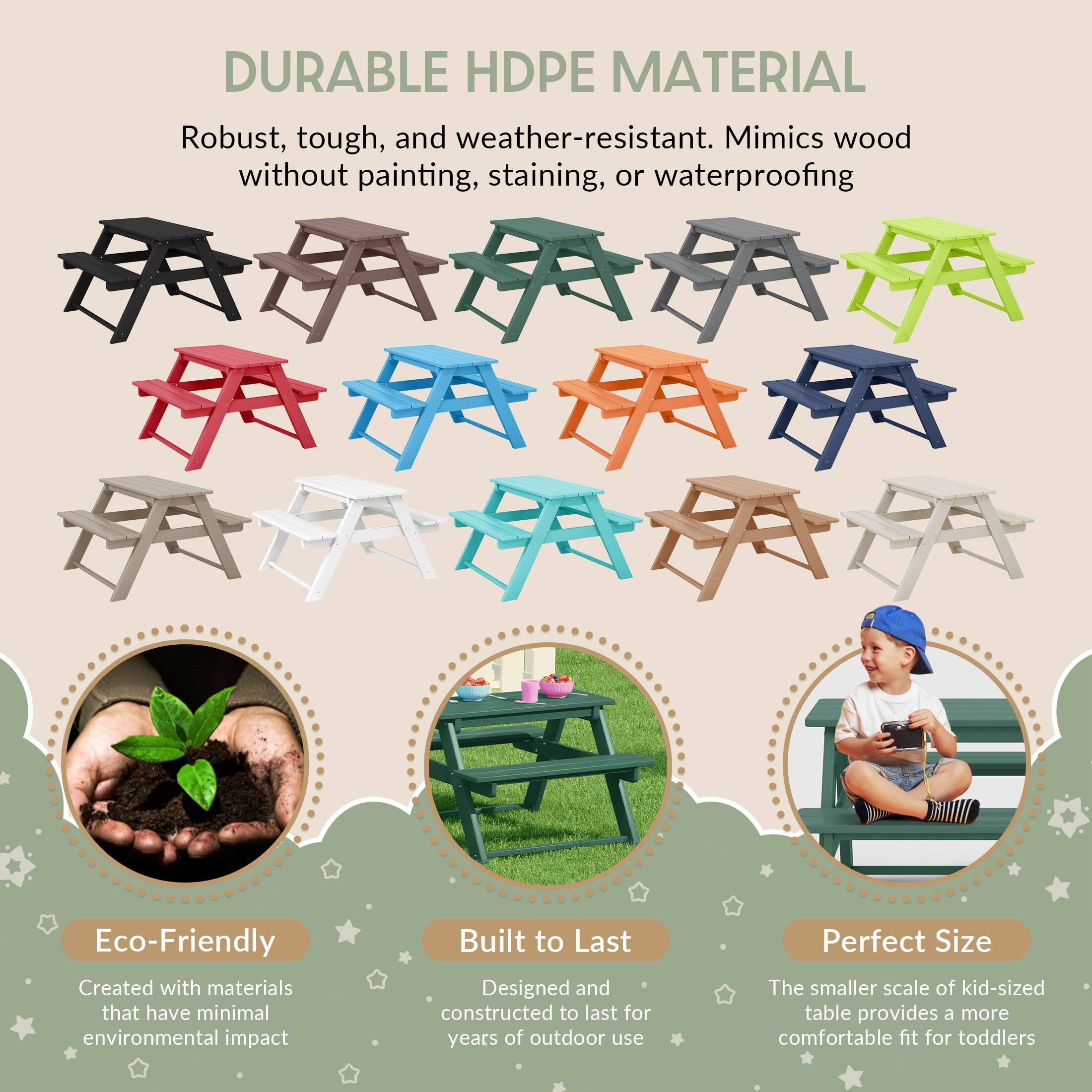 DURABLE HDPE MATERIAL  
Robust, tough, and weather-resistant. Mimics wood without painting, staining, or waterproofing  

Eco-Friendly  
Created with materials that have minimal environmental impact  

Built to Last  
Designed and constructed to last for years of outdoor use  

Perfect Size  
The smaller scale of kid-sized table provides a more comfortable fit for toddlers