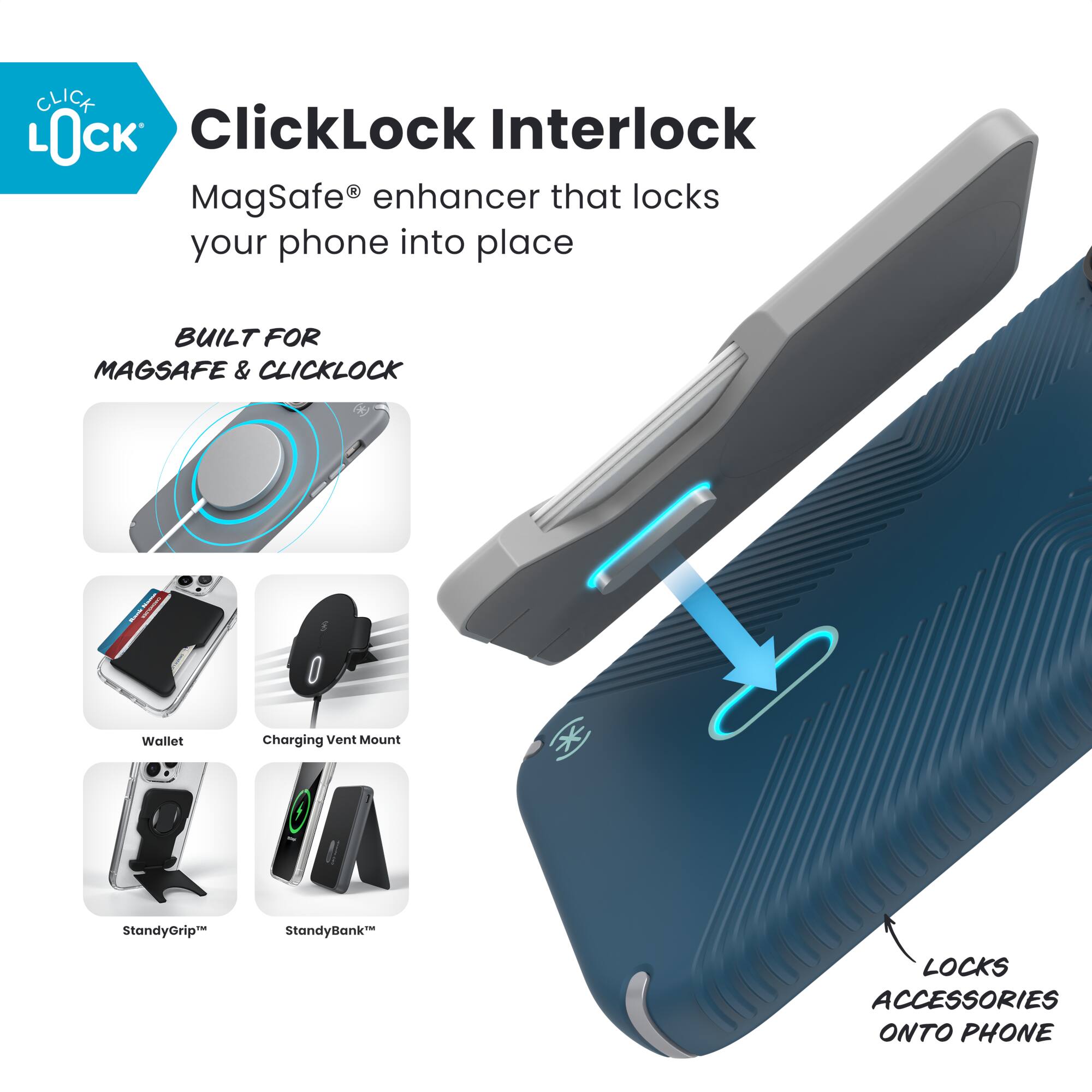 ClickLock Interlock  
MagSafe® enhancer that locks your phone into place  

BUILT FOR MAGSAFE & CLICKLOCK  

- Wallet  
- Charging Vent Mount  
- StandyGrip™  
- StandyBank™  

LOCKS ACCESSORIES ONTO PHONE