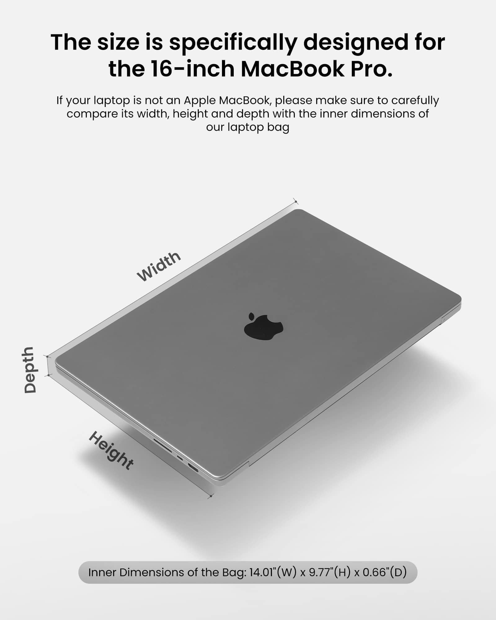 The size of the laptop bag is specifically designed for the 16-inch MacBook Pro. If your laptop is not an Apple MacBook, please make sure to carefully compare its width, height, and depth with the inner dimensions of our laptop bag. The inner dimensions of the bag are: 14.01" (w) x 9.77" (H) x 0.66" (D).