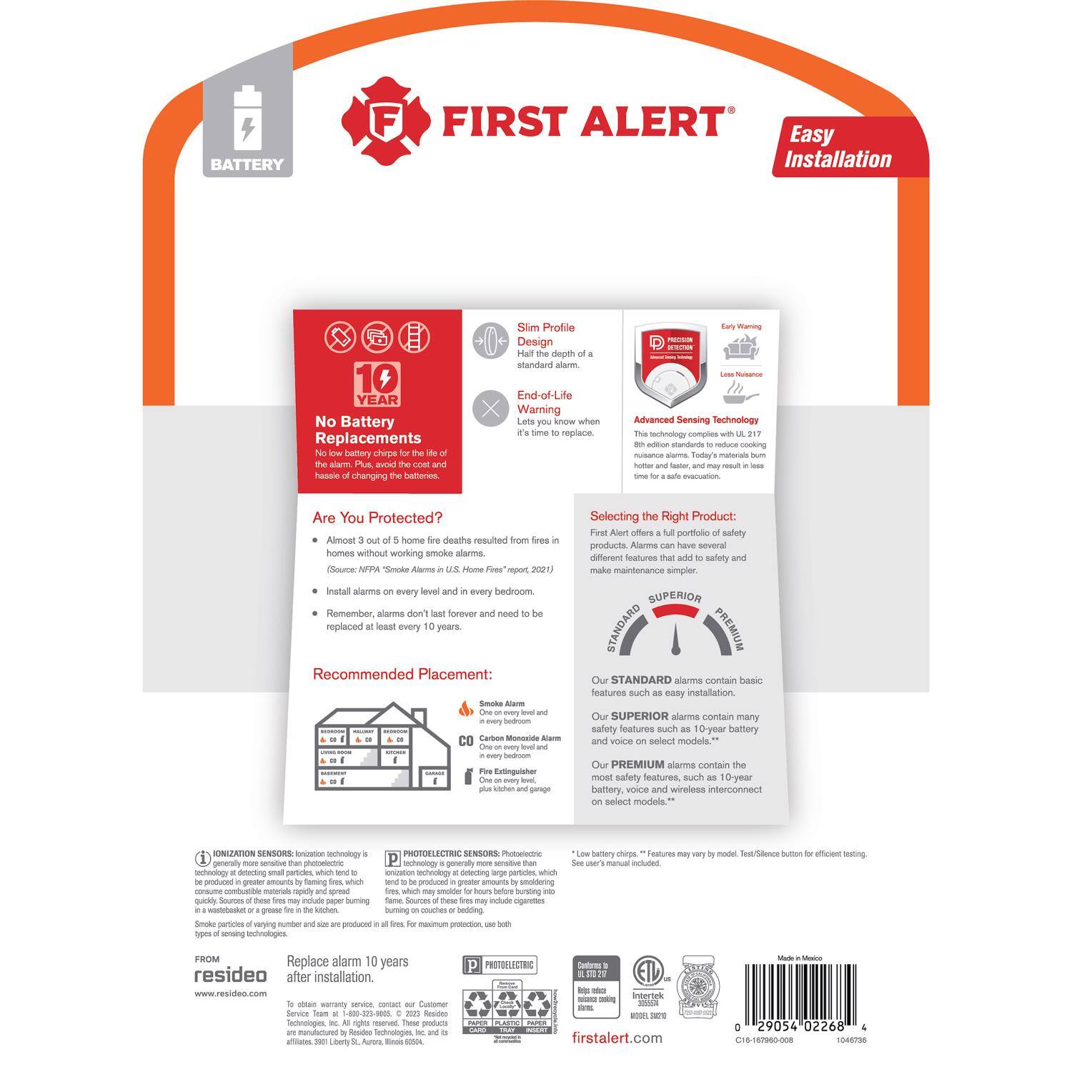 **FIRST ALERT**

**BATTERY FIRST ALERT**

**Easy Installation**

**Slim Profile Design**

**No Battery Replacements**

**End-of-Life Warning**

**Advanced Sensing Technology**

**Are You Protected?**

Almost home fires resulted in homes without working smoke alarms. Come 2021, Initial alarms every level. Bedroom alarms forever need replaced every years.

**Recommended Placement:**

**Selecting the Right Product:**

- **STANDARD** alarms contain basic features such as easy installation and 10-year battery.
- **SUPERIOR** alarms contain many safety features such as 10-year battery and voice on select models.
- **PREMIUM** alarms contain most safety features, such as 10-year battery, voice and wireless interconnect on select models.

**Smoke Alarm Placement:**

- One on every level and in every bedroom.
- In every bedroom.
- In the kitchen and dining area.

**IONIZATION SENSORS**

- Ionization technology is more sensitive to flaming fires, which can produce greater amounts of flaming, which can be produced by greater amounts of flaming, which can be produced by greater amounts of flaming, which can be produced by greater amounts of flaming, which can be produced by greater amounts of flaming, which can