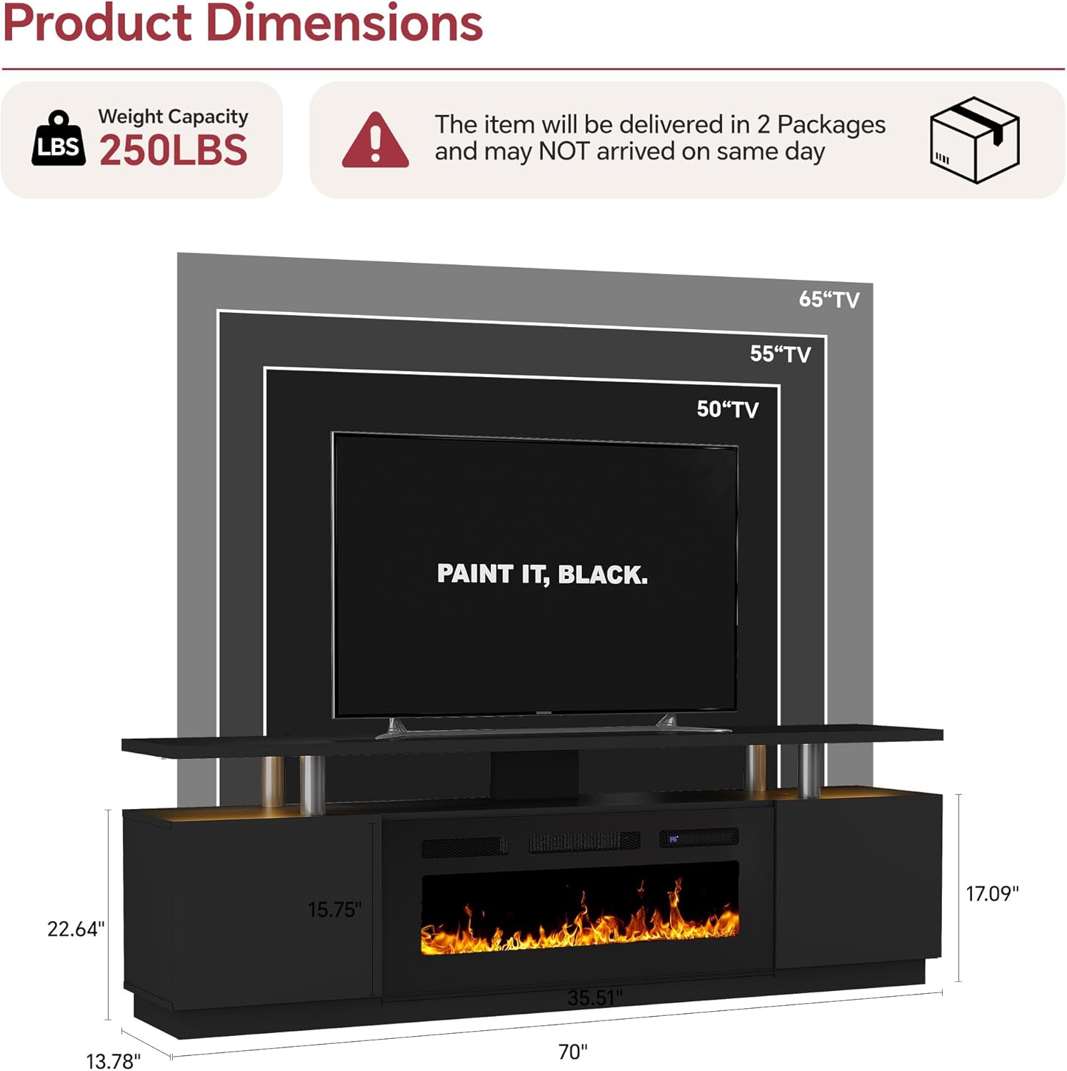 Product Dimensions  
Weight Capacity: 250LBS  
The item will be delivered in 2 Packages and may NOT arrive on the same day  

65" TV  
55" TV  
50" TV  

Dimensions:  
- Width: 70"  
- Height: 35.51"  
- Depth: 17.09"  
- Shelf Width: 22.64"  
- Shelf Depth: 15.75"  
- Overall Height: 13.78"  

PAINT IT, BLACK.