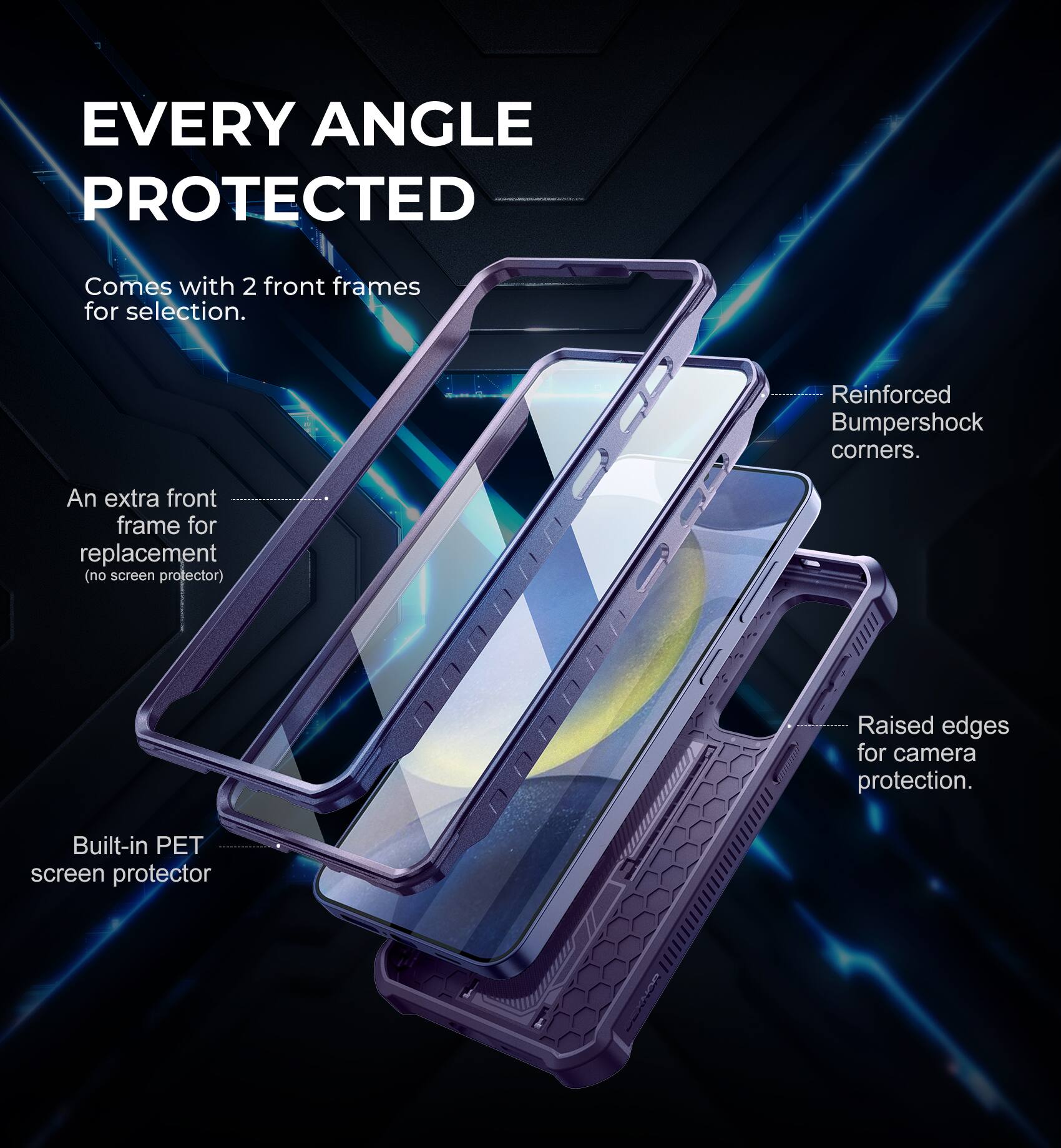 EVERY ANGLE PROTECTED
Comes with 2 front frames for selection.
An extra front frame for replacement (no screen protector).
Built-in PET screen protector.
Reinforced Bumpershock corners.
Raised edges for camera protection.