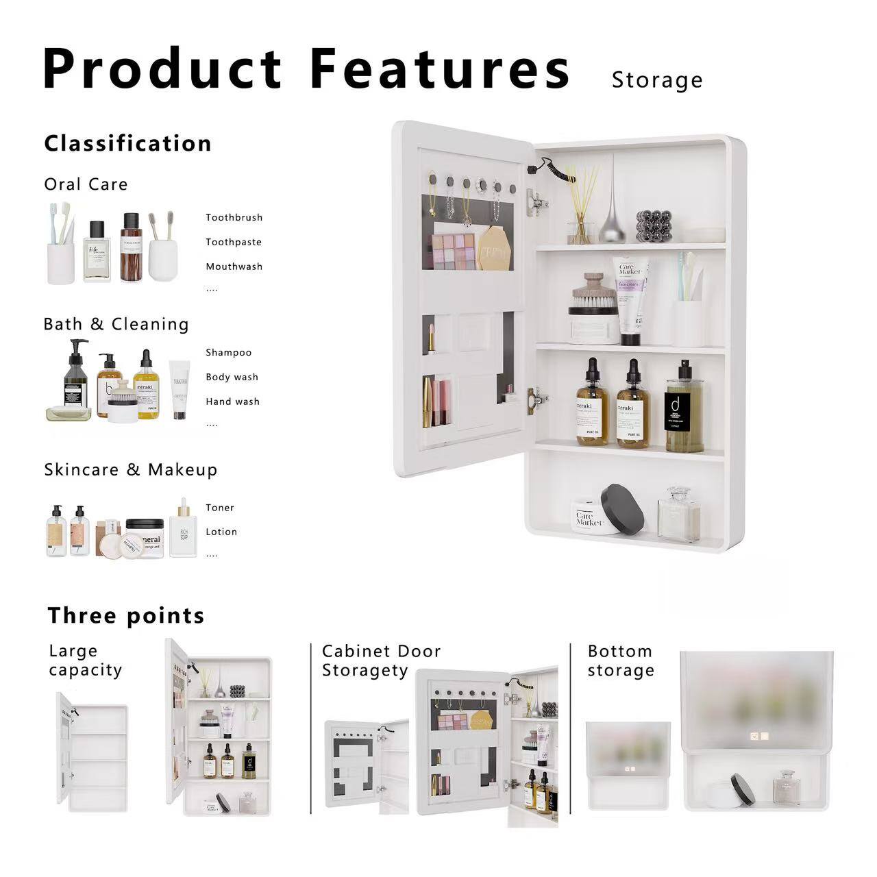 Product Features

Storage

Classification

Oral Care
- Toothbrush
- Toothpaste
- Mouthwash

Bath & Cleaning
- Shampoo
- Body wash
- Hand wash

Skincare & Makeup
- Toner
- Lotion

Three points
- Large capacity
- Cabinet Door Storagety
- Bottom storage