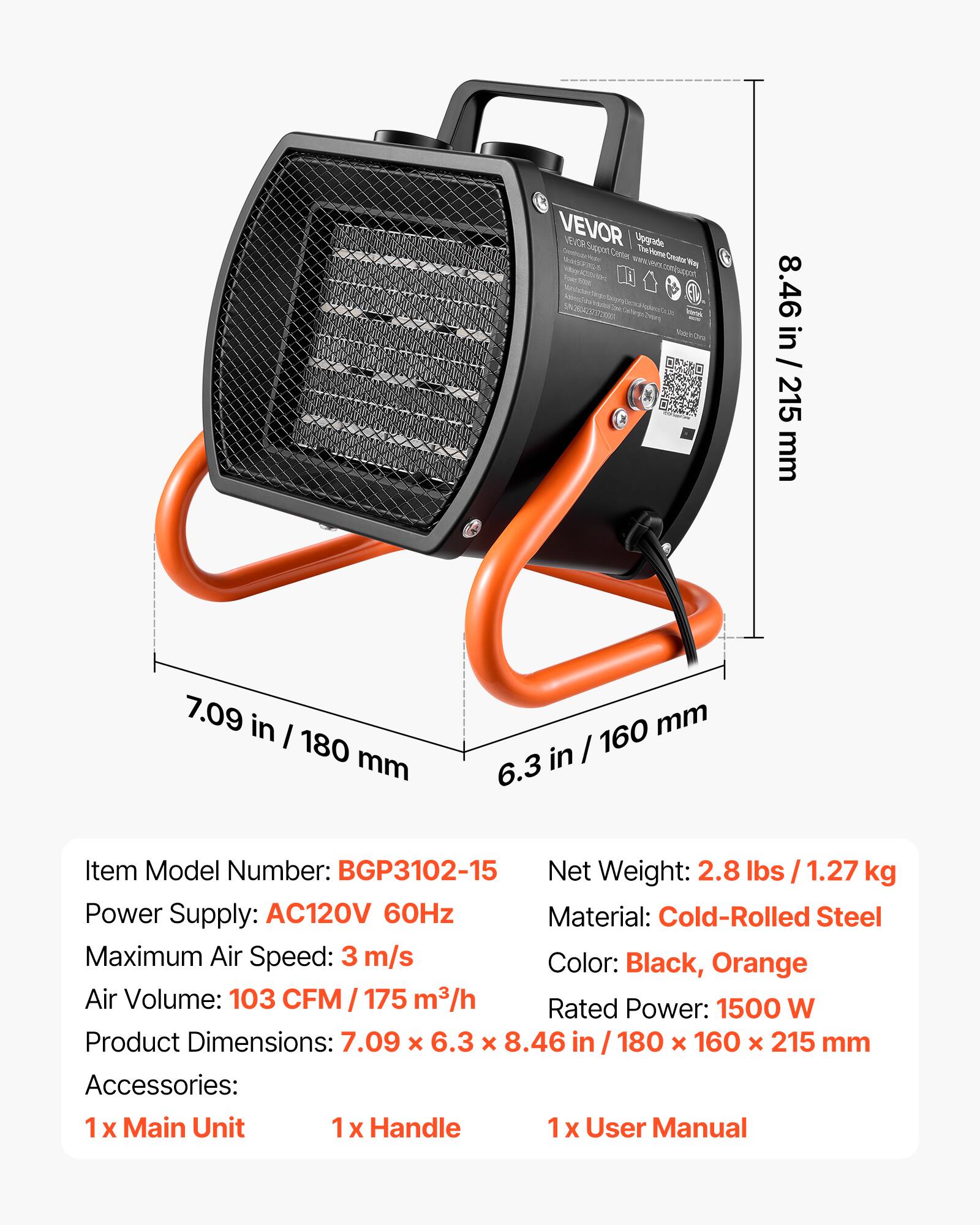 VEVOR VEL TV Pepper! Upgrade MAGERIOS Center The HomeCreator May toqrim.ne

8.46 in / 215 mm
7.09 in / 180 mm
160 mm / 6.3 in

Item Model Number: BGP3102-15
Net Weight: 2.8 lbs / 1.27 kg
Power Supply: AC120V 60Hz
Material: Cold-Rolled Steel
Maximum Air Speed: 3 m/s
Color: Black, Orange
Air Volume: 103 CFM / 175 m³/h
Rated Power: 1500 W
Product Dimensions: 7.09 x 6.3 x 8.46 in / 180 x 160 x 215 mm
Accessories: 1 x Main Unit, 1 x Handle, 1 x User Manual