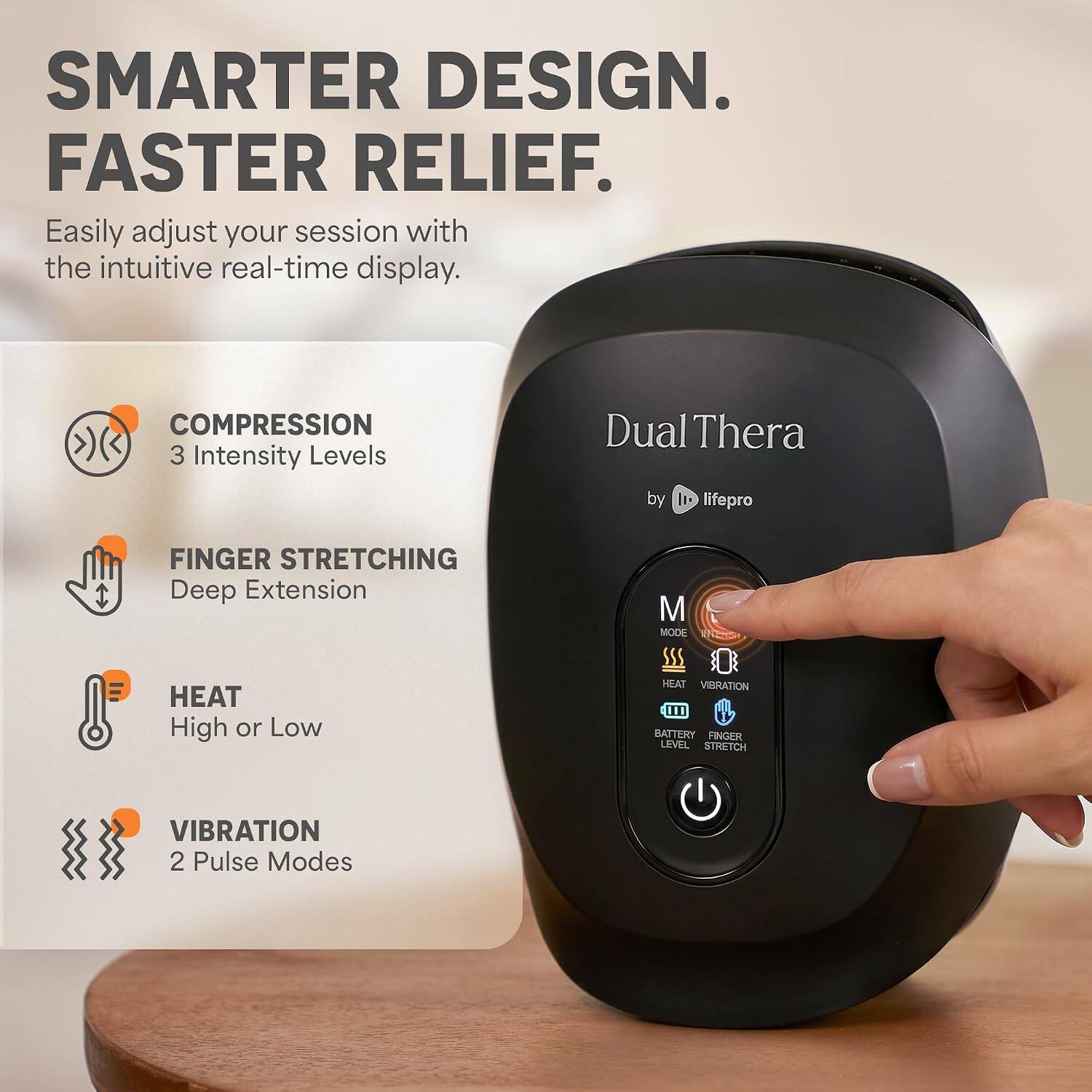 SMARTER DESIGN. FASTER RELIEF. Easily adjust your session with the intuitive real-time display. COMPRESSION 3 Intensity Levels Dual Thera by It-lifepro FINGER STRETCHING Deep Extension HEAT High or Low M MODE SSS HEAT VIBRATION 111 BATTERY FINGER LEVEL STRETCH VIBRATION 2 Pulse Modes