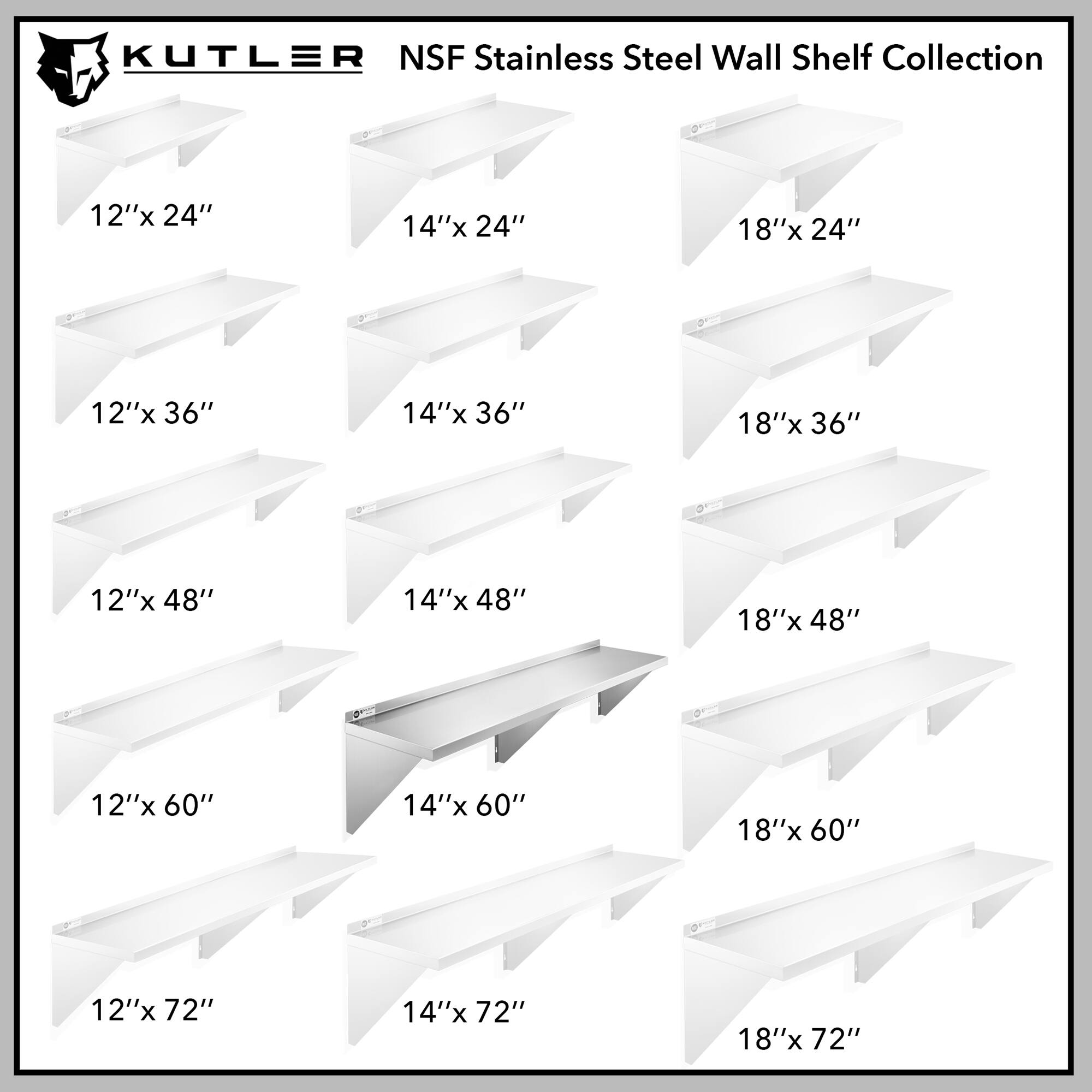 KUTLER NSF Stainless Steel Wall Shelf Collection

12"x 24"  
14"x 24"  
18"x 24"  
12"x 36"  
14"x 36"  
18"x 36"  
12"x 48"  
14"x 48"  
18"x 48"  
12"x 60"  
14"x 60"  
18"x 60"  
12"x 72"  
14"x 72"  
18"x 72"
